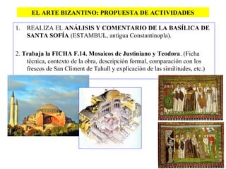 EL ARTE BIZANTINO: PROPUESTA DE ACTIVIDADES
1. REALIZA EL ANÁLISIS Y COMENTARIO DE LA BASÍLICA DE
SANTA SOFÍA (ESTAMBUL, antigua Constantinopla).
2. Trabaja la FICHA F.14. Mosaicos de Justiniano y Teodora. (Ficha
técnica, contexto de la obra, descripción formal, comparación con los
frescos de San Climent de Tahull y explicación de las similitudes, etc.)
 