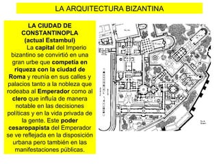LA ARQUITECTURA BIZANTINA
LA CIUDAD DE
CONSTANTINOPLA
(actual Estambul)
La capital del Imperio
bizantino se convirtió en una
gran urbe que competía en
riqueza con la ciudad de
Roma y reunía en sus calles y
palacios tanto a la nobleza que
rodeaba al Emperador como al
clero que influía de manera
notable en las decisiones
políticas y en la vida privada de
la gente. Este poder
cesaropapista del Emperador
se ve reflejada en la disposición
urbana pero también en las
manifestaciones públicas.
 