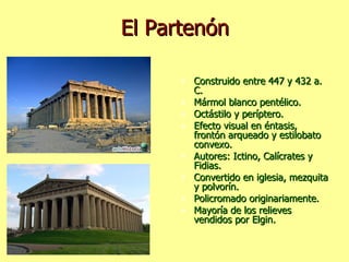 El Partenón Construido entre 447 y 432 a. C. Mármol blanco pentélico. Octástilo y períptero. Efecto visual en éntasis, frontón arqueado y estilobato convexo. Autores: Ictino, Calícrates y Fidias. Convertido en iglesia, mezquita y polvorín. Policromado originariamente. Mayoría de los relieves vendidos por Elgin. 
