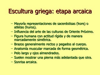 Escultura griega: etapa arcaica Mayoría representaciones de sacerdotisas (kore) o atletas (kuros). Influencia del arte de las culturas de Oriente Próximo. Figura humana con actitud rígida y de manera marcadamente simétrica. Brazos generalmente rectos y pegados al cuerpo. Anatomía muscular marcada de forma geométrica. Pelo largo y ojos almendrados. Suelen mostrar una pierna más adelantada que otra. Sonrisa arcaica. 
