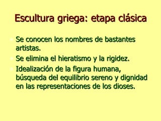 Escultura griega: etapa clásica Se conocen los nombres de bastantes artistas. Se elimina el hieratismo y la rigidez. Idealización de la figura humana, búsqueda del equilibrio sereno y dignidad en las representaciones de los dioses. 