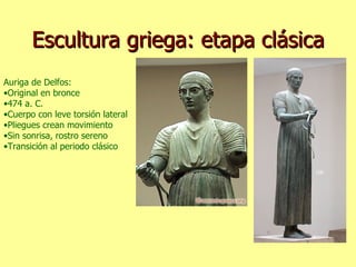 Escultura griega: etapa clásica Auriga de Delfos: Original en bronce 474 a. C. Cuerpo con leve torsión lateral Pliegues crean movimiento Sin sonrisa, rostro sereno Transición al periodo clásico 
