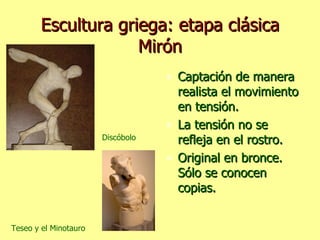 Escultura griega: etapa clásica Mirón Captación de manera realista el movimiento en tensión. La tensión no se refleja en el rostro. Original en bronce. Sólo se conocen copias. Discóbolo Teseo y el Minotauro 