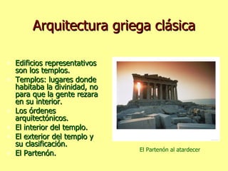 Arquitectura griega clásica Edificios representativos son los templos. Templos: lugares donde habitaba la divinidad, no para que la gente rezara en su interior. Los órdenes arquitectónicos. El interior del templo. El exterior del templo y su clasificación. El Partenón. El Partenón al atardecer 