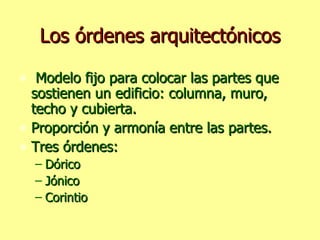Los órdenes arquitectónicos Modelo fijo para colocar las partes que sostienen un edificio: columna, muro, techo y cubierta. Proporción y armonía entre las partes. Tres órdenes: Dórico Jónico Corintio 