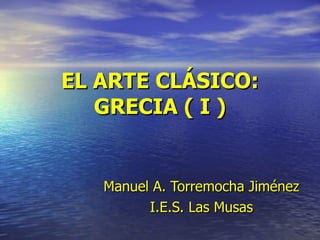 EL ARTE CLÁSICO: GRECIA ( I ) Manuel   A. Torremocha Jiménez I.E.S. Las Musas 