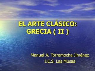 EL ARTE CLÁSICO: GRECIA ( II ) Manuel   A. Torremocha Jiménez I.E.S. Las Musas 