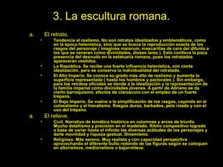3. La escultura romana.
a.       El retrato.
     •       Tendencia al realismo. No son retratos idealizados y emblemáticos, como
             en la época helenística, sino que se busca la reproducción exacta de los
             rasgos del personaje ( imagines maiorum, mascarillas de cera del difunto a
             los que se veneran como divinidades, dioses lares ). Esto conlleva la poca
             presencia del desnudo en la estatuaria romana, pues los retratados
             aparecerán vestidos.
     •       La República. Se recibe una fuerte influencia helenística, con cierta
             idealización, pero se conserva la individualidad del retratado.
     •       El Alto Imperio. Se conoce su grado más alto de realismo y aumenta la
             superficie representada ( hasta los hombros y pactorales ). Sin embargo,
             para los retratos oficiales se tiende a la idealización y la representación de
             la familia imperial como divinidades jóvenes. A partir de Adriano se da
             cierto barroquismo, efectos de claroscuro con el empleo de un fuerte
             trépano.
     •       El Bajo Imperio. Se vuelve a la simplificación de los rasgos, cayendo en el
             colosalismo y el hieratismo. Rasgos duros, barbados, pelo rizado y con el
             uso del trépano.
a.       El relieve.
     •       Civil. Narrativo de temática histórica en columnas y arcos de triunfo.
             Mucho detallismo y precisión en el modelado. Ritmo compositivo logrado
             a base de variar hasta el infinito las diversas actitudes de los personajes y
             darle movilidad y riqueza gestual. Dinamismo.
     •       Religioso. Más sereno. Muy realista y con capacidad perspectiva
             aprovechando el diferente bulto redondo de las figuras según se coloquen
             en altorrelieve, mediorrelieve o bajorrelieve.
                          Tema 4. El Arte Clásico: Roma.                                51
 