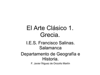 El Arte Clásico 1. Grecia. I.E.S. Francisco Salinas. Salamanca Departamento de Geografía e Historia. F. Javier Íñiguez de Onzoño Martín 