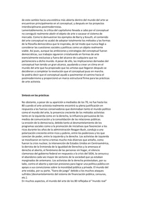 de	
  este	
  cambio	
  hacia	
  una	
  estética	
  más	
  abierta	
  dentro	
  del	
  mundo	
  del	
  arte	
  se	
  
encuentran	
  principalmente	
  en	
  el	
  conceptual,	
  y	
  después	
  en	
  los	
  proyectos	
  
interdisciplinares	
  postmodernistas.	
  
Lamentablemente,	
  la	
  crítica	
  del	
  capitalismo	
  llevada	
  a	
  cabo	
  por	
  el	
  conceptual	
  
no	
  consiguió	
  realmente	
  abolir	
  el	
  objeto	
  de	
  arte	
  o	
  socavar	
  el	
  sistema	
  de	
  
mercado.	
  Como	
  lo	
  demuestran	
  los	
  ejemplos	
  de	
  Barry	
  y	
  Kosuth,	
  el	
  contenido	
  
del	
  arte	
  conceptual	
  no	
  acabó	
  de	
  adoptar	
  totalmente	
  los	
  métodos	
  y	
  las	
  formas	
  
de	
  la	
  filosofía	
  democrática	
  que	
  le	
  inspiraba,	
  de	
  tal	
  modo	
  que	
  nunca	
  llegó	
  a	
  
considerar	
  las	
  cuestiones	
  sociales	
  y	
  políticas	
  como	
  un	
  objeto	
  realmente	
  
viable.	
  Así	
  pues,	
  aunque	
  las	
  ambiciones	
  y	
  estrategias	
  del	
  conceptual	
  fueran	
  
democráticas,	
  sus	
  trabajos	
  siguieron	
  cristalizando	
  en	
  formas	
  de	
  arte	
  
esencialmente	
  exclusivas	
  y	
  fuera	
  del	
  alcance	
  de	
  cualquiera	
  que	
  no	
  
perteneciera	
  a	
  dicho	
  mundo.	
  A	
  pesar	
  de	
  ello,	
  las	
  implicaciones	
  derivadas	
  del	
  
conceptual	
  han	
  tenido	
  un	
  gran	
  alcance,	
  ayudando	
  a	
  crear	
  un	
  clima	
  en	
  el	
  
mundo	
  del	
  arte	
  que	
  ha	
  propiciado	
  que	
  los	
  artistas	
  que	
  llegaron	
  después	
  se	
  
decidieran	
  a	
  completar	
  la	
  revolución	
  que	
  el	
  conceptual	
  puso	
  en	
  marcha.	
  
Se	
  podría	
  decir	
  que	
  el	
  conceptual	
  ayudó	
  a	
  pavimentar	
  el	
  camino	
  hacia	
  el	
  
postmodernismo	
  y	
  proporcionó	
  un	
  marco	
  estructural	
  firme	
  para	
  las	
  prácticas	
  
de	
  arte	
  activista.	
  
	
  
	
  
	
  
Síntesis	
  en	
  las	
  prácticas	
  
	
  
No	
  obstante,	
  a	
  pesar	
  de	
  su	
  aparición	
  a	
  mediados	
  de	
  los	
  70,	
  no	
  fue	
  hasta	
  los	
  
80	
  cuando	
  el	
  arte	
  activista	
  realmente	
  encontró	
  su	
  plena	
  justificación	
  en	
  
respuesta	
  a	
  las	
  fuerzas	
  conservadoras	
  que	
  dominaban	
  tanto	
  el	
  mundo	
  político	
  
como	
  el	
  mundo	
  del	
  arte,	
  la	
  presencia	
  creciente	
  de	
  los	
  métodos	
  activistas	
  
tanto	
  en	
  la	
  izquierda	
  como	
  en	
  la	
  derecha,	
  la	
  influencia	
  persuasiva	
  de	
  los	
  
medios	
  de	
  comunicación	
  y	
  la	
  consolidación	
  de	
  las	
  relaciones	
  públicas.	
  
La	
  erosión	
  de	
  la	
  democracia,	
  debido	
  tanto	
  al	
  desmantelamiento	
  de	
  los	
  
programas	
  sociales	
  como	
  a	
  la	
  promoción	
  de	
  iniciativas	
  que	
  favorecían	
  a	
  los	
  
ricos	
  durante	
  los	
  años	
  de	
  la	
  administración	
  Reagan-­‐Bush,	
  condujo	
  a	
  una	
  
polarización	
  creciente	
  entre	
  ricos	
  y	
  pobres,	
  entre	
  los	
  poderosos	
  y	
  los	
  que	
  
carecían	
  de	
  poder,	
  entre	
  la	
  izquierda	
  y	
  la	
  derecha.	
  Los	
  activistas	
  de	
  izquierda	
  
se	
  movilizaron	
  en	
  torno	
  a	
  temas	
  mucho	
  más	
  diversos	
  que	
  antaño,	
  como	
  
fueron	
  la	
  crisis	
  nuclear,	
  la	
  intervención	
  de	
  Estados	
  Unidos	
  en	
  Centroamérica,	
  
la	
  derrota	
  de	
  la	
  Enmienda	
  de	
  la	
  Igualdad	
  de	
  Derechos	
  y	
  la	
  amenaza	
  al	
  
derecho	
  al	
  aborto,	
  el	
  fenómeno	
  de	
  las	
  personas	
  sin	
  hogar,	
  el	
  silencio	
  
clamoroso	
  del	
  gobierno	
  federal	
  en	
  respuesta	
  a	
  la	
  crisis	
  del	
  SIDA,	
  la	
  censura	
  y	
  
el	
  abandono	
  cada	
  vez	
  mayor	
  de	
  sectores	
  de	
  la	
  sociedad	
  que	
  ya	
  estaban	
  
marginados	
  de	
  antemano.	
  Los	
  activistas	
  de	
  la	
  derecha	
  protestaban,	
  por	
  su	
  
lado,	
  contra	
  el	
  aborto	
  y	
  ejercían	
  presiones	
  para	
  lograr	
  una	
  política	
  pública	
  en	
  
apoyo	
  a	
  sus	
  convicciones	
  sobre	
  la	
  moralidad	
  pública	
  y	
  privada.	
  El	
  mundo	
  del	
  
arte	
  estaba,	
  por	
  su	
  parte,	
  "fuera	
  de	
  juego"	
  debido	
  a	
  los	
  muchos	
  ataques	
  
sufridos	
  [desmantelamiento	
  del	
  sistema	
  de	
  financiación	
  pública,	
  censuras,	
  
etc.].	
  
En	
  muchos	
  aspectos,	
  el	
  mundo	
  del	
  arte	
  de	
  los	
  80	
  reflejaba	
  el	
  "mundo	
  real"	
  
 