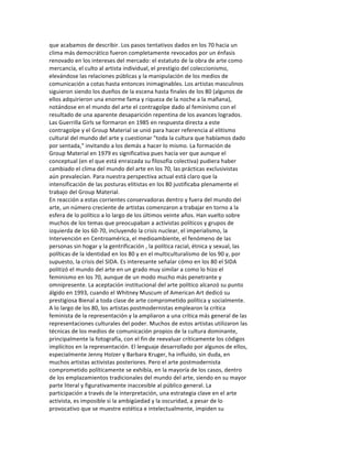 que	
  acabamos	
  de	
  describir.	
  Los	
  pasos	
  tentativos	
  dados	
  en	
  los	
  70	
  hacia	
  un	
  
clima	
  más	
  democrático	
  fueron	
  completamente	
  revocados	
  por	
  un	
  énfasis	
  
renovado	
  en	
  los	
  intereses	
  del	
  mercado:	
  el	
  estatuto	
  de	
  la	
  obra	
  de	
  arte	
  como	
  
mercancía,	
  el	
  culto	
  al	
  artista	
  individual,	
  el	
  prestigio	
  del	
  coleccionismo,	
  
elevándose	
  las	
  relaciones	
  públicas	
  y	
  la	
  manipulación	
  de	
  los	
  medios	
  de	
  
comunicación	
  a	
  cotas	
  hasta	
  entonces	
  inimaginables.	
  Los	
  artistas	
  masculinos	
  
siguieron	
  siendo	
  los	
  dueños	
  de	
  la	
  escena	
  hasta	
  finales	
  de	
  los	
  80	
  (algunos	
  de	
  
ellos	
  adquirieron	
  una	
  enorme	
  fama	
  y	
  riqueza	
  de	
  la	
  noche	
  a	
  la	
  mañana),	
  
notándose	
  en	
  el	
  mundo	
  del	
  arte	
  el	
  contragolpe	
  dado	
  al	
  feminismo	
  con	
  el	
  
resultado	
  de	
  una	
  aparente	
  desaparición	
  repentina	
  de	
  los	
  avances	
  logrados.	
  
Las	
  Guerrilla	
  Girls	
  se	
  formaron	
  en	
  1985	
  en	
  respuesta	
  directa	
  a	
  este	
  
contragolpe	
  y	
  el	
  Group	
  Material	
  se	
  unió	
  para	
  hacer	
  referencia	
  al	
  elitismo	
  
cultural	
  del	
  mundo	
  del	
  arte	
  y	
  cuestionar	
  "toda	
  la	
  cultura	
  que	
  habíamos	
  dado	
  
por	
  sentada,"	
  invitando	
  a	
  los	
  demás	
  a	
  hacer	
  lo	
  mismo.	
  La	
  formación	
  de	
  
Group	
  Material	
  en	
  1979	
  es	
  significativa	
  pues	
  hacía	
  ver	
  que	
  aunque	
  el	
  
conceptual	
  (en	
  el	
  que	
  está	
  enraizada	
  su	
  filosofía	
  colectiva)	
  pudiera	
  haber	
  
cambiado	
  el	
  clima	
  del	
  mundo	
  del	
  arte	
  en	
  los	
  70,	
  las	
  prácticas	
  exclusivistas	
  
aún	
  prevalecían.	
  Para	
  nuestra	
  perspectiva	
  actual	
  está	
  claro	
  que	
  la	
  
intensificación	
  de	
  las	
  posturas	
  elitistas	
  en	
  los	
  80	
  justificaba	
  plenamente	
  el	
  
trabajo	
  del	
  Group	
  Material.	
  
En	
  reacción	
  a	
  estas	
  corrientes	
  conservadoras	
  dentro	
  y	
  fuera	
  del	
  mundo	
  del	
  
arte,	
  un	
  número	
  creciente	
  de	
  artistas	
  comenzaron	
  a	
  trabajar	
  en	
  torno	
  a	
  la	
  
esfera	
  de	
  lo	
  político	
  a	
  lo	
  largo	
  de	
  los	
  últimos	
  veinte	
  años.	
  Han	
  vuelto	
  sobre	
  
muchos	
  de	
  los	
  temas	
  que	
  preocupaban	
  a	
  activistas	
  políticos	
  y	
  grupos	
  de	
  
izquierda	
  de	
  los	
  60-­‐70,	
  incluyendo	
  la	
  crisis	
  nuclear,	
  el	
  imperialismo,	
  la	
  
Intervención	
  en	
  Centroamérica,	
  el	
  medioambiente,	
  el	
  fenómeno	
  de	
  las	
  
personas	
  sin	
  hogar	
  y	
  la	
  gentrificación	
  ,	
  la	
  política	
  racial,	
  étnica	
  y	
  sexual,	
  las	
  
políticas	
  de	
  la	
  identidad	
  en	
  los	
  80	
  y	
  en	
  el	
  multiculturalismo	
  de	
  los	
  90	
  y,	
  por	
  
supuesto,	
  la	
  crisis	
  del	
  SIDA.	
  Es	
  interesante	
  señalar	
  cómo	
  en	
  los	
  80	
  el	
  SIDA	
  
politizó	
  el	
  mundo	
  del	
  arte	
  en	
  un	
  grado	
  muy	
  similar	
  a	
  como	
  lo	
  hizo	
  el	
  
feminismo	
  en	
  los	
  70,	
  aunque	
  de	
  un	
  modo	
  mucho	
  más	
  penetrante	
  y	
  
omnipresente.	
  La	
  aceptación	
  institucional	
  del	
  arte	
  político	
  alcanzó	
  su	
  punto	
  
álgido	
  en	
  1993,	
  cuando	
  el	
  Whitney	
  Muscum	
  of	
  American	
  Art	
  dedicó	
  su	
  
prestigiosa	
  Bienal	
  a	
  toda	
  clase	
  de	
  arte	
  comprometido	
  política	
  y	
  socialmente.	
  
A	
  lo	
  largo	
  de	
  los	
  80,	
  los	
  artistas	
  postmodernistas	
  emplearon	
  la	
  crítica	
  
feminista	
  de	
  la	
  representación	
  y	
  la	
  ampliaron	
  a	
  una	
  crítica	
  más	
  general	
  de	
  las	
  
representaciones	
  culturales	
  del	
  poder.	
  Muchos	
  de	
  estos	
  artistas	
  utilizaron	
  las	
  
técnicas	
  de	
  los	
  medios	
  de	
  comunicación	
  propios	
  de	
  la	
  cultura	
  dominante,	
  
principalmente	
  la	
  fotografía,	
  con	
  el	
  fin	
  de	
  reevaluar	
  críticamente	
  los	
  códigos	
  
implícitos	
  en	
  la	
  representación.	
  El	
  lenguaje	
  desarrollado	
  por	
  algunos	
  de	
  ellos,	
  
especialmente	
  Jenny	
  HoIzer	
  y	
  Barbara	
  Kruger,	
  ha	
  influido,	
  sin	
  duda,	
  en	
  
muchos	
  artistas	
  activistas	
  posteriores.	
  Pero	
  el	
  arte	
  postmodernista	
  
comprometido	
  políticamente	
  se	
  exhibía,	
  en	
  la	
  mayoría	
  de	
  los	
  casos,	
  dentro	
  
de	
  los	
  emplazamientos	
  tradicionales	
  del	
  mundo	
  del	
  arte,	
  siendo	
  en	
  su	
  mayor	
  
parte	
  literal	
  y	
  figurativamente	
  inaccesible	
  al	
  público	
  general.	
  La	
  
participación	
  a	
  través	
  de	
  la	
  interpretación,	
  una	
  estrategia	
  clave	
  en	
  el	
  arte	
  
activista,	
  es	
  imposible	
  si	
  la	
  ambigüedad	
  y	
  la	
  oscuridad,	
  a	
  pesar	
  de	
  lo	
  
provocativo	
  que	
  se	
  muestre	
  estética	
  e	
  intelectualmente,	
  impiden	
  su	
  
 