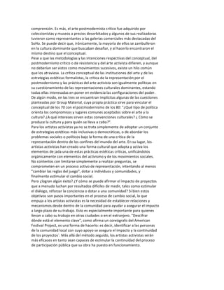 comprensión.	
  Es	
  más,	
  el	
  arte	
  postmodernista	
  crítico	
  fue	
  adquirido	
  por	
  
coleccionistas	
  y	
  museos	
  a	
  precios	
  desorbitados	
  y	
  algunos	
  de	
  sus	
  realizadoras	
  
tuvieron	
  como	
  representantes	
  a	
  las	
  galerías	
  comerciales	
  más	
  destacadas	
  del	
  
SoHo.	
  Se	
  puede	
  decir	
  que,	
  irónicamente,	
  la	
  mayoría	
  de	
  ellos	
  se	
  zambulleron	
  
en	
  la	
  cultura	
  dominante	
  que	
  buscaban	
  desafiar,	
  y	
  al	
  hacerlo	
  encontraron	
  el	
  
mismo	
  destino	
  que	
  el	
  conceptual.	
  
Pese	
  a	
  que	
  las	
  metodologías	
  y	
  las	
  intenciones	
  respectivas	
  del	
  conceptual,	
  del	
  
postmodernismo	
  crítico	
  o	
  de	
  resistencia	
  y	
  del	
  arte	
  activista	
  difieren,	
  y	
  aunque	
  
no	
  deberían	
  ser	
  vistos	
  como	
  movimientos	
  sucesivos,	
  existe	
  un	
  hilo	
  común	
  
que	
  los	
  atraviesa.	
  La	
  crítica	
  conceptual	
  de	
  las	
  instituciones	
  del	
  arte	
  y	
  de	
  las	
  
estrategias	
  estéticas	
  formalistas,	
  la	
  crítica	
  de	
  la	
  representación	
  por	
  el	
  
postmodernismo	
  y	
  las	
  prácticas	
  del	
  arte	
  activista	
  son	
  igualmente	
  políticas	
  en	
  
su	
  cuestionamiento	
  de	
  las	
  representaciones	
  culturales	
  dominantes,	
  estando	
  
todas	
  ellas	
  interesadas	
  en	
  poner	
  en	
  evidencia	
  las	
  configuraciones	
  del	
  poder.	
  
De	
  algún	
  modo,	
  en	
  las	
  tres	
  se	
  encuentran	
  implícitas	
  algunas	
  de	
  las	
  cuestiones	
  
planteadas	
  por	
  Group	
  Material,	
  cuya	
  propia	
  práctica	
  sirve	
  para	
  vincular	
  el	
  
conceptual	
  de	
  los	
  70	
  con	
  el	
  postmodernismo	
  de	
  los	
  80:	
  "¿Qué	
  tipo	
  de	
  política	
  
orienta	
  los	
  compromisos	
  y	
  lugares	
  comunes	
  aceptados	
  sobre	
  el	
  arte	
  y	
  la	
  
cultura?	
  ¿A	
  qué	
  intereses	
  sirven	
  estas	
  convenciones	
  culturales?	
  ¿	
  Cómo	
  se	
  
produce	
  la	
  cultura	
  y	
  para	
  quién	
  se	
  lleva	
  a	
  cabo?”.	
  
Para	
  los	
  artistas	
  activistas	
  ya	
  no	
  se	
  trata	
  simplemente	
  de	
  adoptar	
  un	
  conjunto	
  
de	
  estrategias	
  estéticas	
  más	
  inclusivas	
  o	
  democráticas,	
  o	
  de	
  abordar	
  los	
  
problemas	
  sociales	
  o	
  políticos	
  bajo	
  la	
  forma	
  de	
  una	
  crítica	
  de	
  la	
  
representación	
  dentro	
  de	
  los	
  confines	
  del	
  mundo	
  del	
  arte.	
  En	
  su	
  lugar,	
  los	
  
artistas	
  activistas	
  han	
  creado	
  una	
  forma	
  cultural	
  que	
  adapta	
  y	
  activa	
  los	
  
elementos	
  de	
  jada	
  una	
  de	
  estas	
  prácticas	
  estéticas	
  críticas,	
  unificándolos	
  
orgánicamente	
  con	
  elementos	
  del	
  activismo	
  y	
  de	
  los	
  movimientos	
  sociales.	
  
No	
  contentos	
  con	
  limitarse	
  simplemente	
  a	
  realizar	
  preguntas,	
  se	
  
comprometen	
  en	
  un	
  proceso	
  activo	
  de	
  representación,	
  intentando	
  al	
  menos	
  
"cambiar	
  las	
  reglas	
  del	
  juego",	
  dotar	
  a	
  individuos	
  y	
  comunidades,	
  y	
  
finalmente	
  estimular	
  el	
  cambio	
  social.	
  
Pero	
  ¿logran	
  algún	
  éxito?	
  ¿Y	
  cómo	
  se	
  puede	
  afirmar	
  el	
  impacto	
  de	
  proyectos	
  
que	
  a	
  menudo	
  luchan	
  por	
  resultados	
  difíciles	
  de	
  medir,	
  tales	
  como	
  estimular	
  
el	
  diálogo,	
  reforzar	
  la	
  conciencia	
  o	
  dotar	
  a	
  una	
  comunidad?	
  Si	
  bien	
  estos	
  
objetivos	
  son	
  pasos	
  importantes	
  en	
  el	
  proceso	
  de	
  cambio	
  social,	
  lo	
  que	
  
empuja	
  a	
  los	
  artistas	
  activistas	
  es	
  la	
  necesidad	
  de	
  establecer	
  relaciones	
  y	
  
mecanismos	
  desde	
  dentro	
  de	
  la	
  comunidad	
  para	
  ayudar	
  a	
  asegurar	
  el	
  impacto	
  
a	
  largo	
  plazo	
  de	
  su	
  trabajo.	
  Esto	
  es	
  especialmente	
  importante	
  para	
  quienes	
  
llevan	
  a	
  cabo	
  su	
  trabajo	
  en	
  otras	
  ciudades	
  o	
  en	
  el	
  extranjero.	
  "Descifrar	
  
dónde	
  está	
  el	
  elemento	
  clave",	
  como	
  afirma	
  un	
  coreógrafo	
  del	
  American	
  
Festival	
  Project,	
  es	
  una	
  forma	
  de	
  hacerlo:	
  es	
  decir,	
  identificar	
  a	
  las	
  personas	
  
de	
  la	
  comunidad	
  local	
  con	
  cuyo	
  apoyo	
  se	
  asegura	
  el	
  impacto	
  y	
  la	
  continuidad	
  
de	
  los	
  proyectos`.	
  Más	
  allá	
  del	
  método	
  seguido,	
  los	
  artistas	
  activistas	
  serán	
  
más	
  eficaces	
  en	
  tanto	
  sean	
  capaces	
  de	
  estimular	
  la	
  continuidad	
  del	
  proceso	
  
de	
  participación	
  pública	
  que	
  su	
  obra	
  ha	
  puesto	
  en	
  funcionamiento.	
  
	
  
	
  
	
  
 