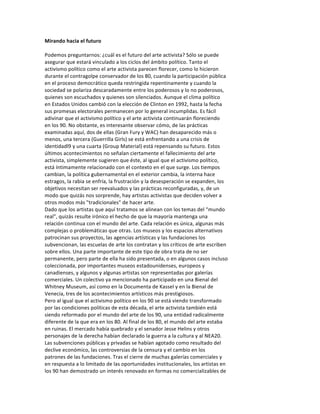 Mirando	
  hacia	
  el	
  futuro	
  
	
  
Podemos	
  preguntarnos:	
  ¿cuál	
  es	
  el	
  futuro	
  del	
  arte	
  activista?	
  Sólo	
  se	
  puede	
  
asegurar	
  que	
  estará	
  vinculado	
  a	
  los	
  ciclos	
  del	
  ámbito	
  político.	
  Tanto	
  el	
  
activismo	
  político	
  como	
  el	
  arte	
  activista	
  parecen	
  florecer,	
  como	
  lo	
  hicieron	
  
durante	
  el	
  contragolpe	
  conservador	
  de	
  los	
  80,	
  cuando	
  la	
  participación	
  pública	
  
en	
  el	
  proceso	
  democrático	
  queda	
  restringida	
  repentinamente	
  y	
  cuando	
  la	
  
sociedad	
  se	
  polariza	
  descaradamente	
  entre	
  los	
  poderosos	
  y	
  lo	
  no	
  poderosos,	
  
quienes	
  son	
  escuchados	
  y	
  quienes	
  son	
  silenciados.	
  Aunque	
  el	
  clima	
  político	
  
en	
  Estados	
  Unidos	
  cambió	
  con	
  la	
  elección	
  de	
  Clinton	
  en	
  1992,	
  hasta	
  la	
  fecha	
  
sus	
  promesas	
  electorales	
  permanecen	
  por	
  lo	
  general	
  incumplidas.	
  Es	
  fácil	
  
adivinar	
  que	
  el	
  activismo	
  político	
  y	
  el	
  arte	
  activista	
  continuarán	
  floreciendo	
  
en	
  los	
  90.	
  No	
  obstante,	
  es	
  interesante	
  observar	
  cómo,	
  de	
  las	
  prácticas	
  
examinadas	
  aquí,	
  dos	
  de	
  ellas	
  (Gran	
  Fury	
  y	
  WAC)	
  han	
  desaparecido	
  más	
  o	
  
menos,	
  una	
  tercera	
  (Guerrilla	
  Girls)	
  se	
  está	
  enfrentando	
  a	
  una	
  crisis	
  de	
  
identidadl9	
  y	
  una	
  cuarta	
  (Group	
  Material)	
  está	
  repensando	
  su	
  futuro.	
  Estos	
  
últimos	
  acontecimientos	
  no	
  señalan	
  ciertamente	
  el	
  fallecimiento	
  del	
  arte	
  
activista,	
  simplemente	
  sugieren	
  que	
  éste,	
  al	
  igual	
  que	
  el	
  activismo	
  político,	
  
está	
  íntimamente	
  relacionado	
  con	
  el	
  contexto	
  en	
  el	
  que	
  surge.	
  Los	
  tiempos	
  
cambian,	
  la	
  política	
  gubernamental	
  en	
  el	
  exterior	
  cambia,	
  la	
  interna	
  hace	
  
estragos,	
  la	
  rabia	
  se	
  enfría,	
  la	
  frustración	
  y	
  la	
  desesperación	
  se	
  expanden,	
  los	
  
objetivos	
  necesitan	
  ser	
  reevaluados	
  y	
  las	
  prácticas	
  reconfiguradas,	
  y,	
  de	
  un	
  
modo	
  que	
  quizás	
  nos	
  sorprende,	
  hay	
  artistas	
  activistas	
  que	
  deciden	
  volver	
  a	
  
otros	
  modos	
  más	
  "tradicionales"	
  de	
  hacer	
  arte.	
  
Dado	
  que	
  los	
  artistas	
  que	
  aquí	
  tratamos	
  se	
  alinean	
  con	
  los	
  temas	
  del	
  “mundo	
  
real",	
  quizás	
  resulte	
  irónico	
  el	
  hecho	
  de	
  que	
  la	
  mayoría	
  mantenga	
  una	
  
relación	
  continua	
  con	
  el	
  mundo	
  del	
  arte.	
  Cada	
  relación	
  es	
  única,	
  algunas	
  más	
  
complejas	
  o	
  problemáticas	
  que	
  otras.	
  Los	
  museos	
  y	
  los	
  espacios	
  alternativos	
  
patrocinan	
  sus	
  proyectos,	
  las	
  agencias	
  artísticas	
  y	
  las	
  fundaciones	
  los	
  
subvencionan,	
  las	
  escuelas	
  de	
  arte	
  los	
  contratan	
  y	
  los	
  críticos	
  de	
  arte	
  escriben	
  
sobre	
  ellos.	
  Una	
  parte	
  importante	
  de	
  este	
  tipo	
  de	
  obra	
  trata	
  de	
  no	
  ser	
  
permanente,	
  pero	
  parte	
  de	
  ella	
  ha	
  sido	
  presentada,	
  o	
  en	
  algunos	
  casos	
  incluso	
  
coleccionada,	
  por	
  importantes	
  museos	
  estadounidenses,	
  europeos	
  y	
  
canadienses,	
  y	
  algunos	
  y	
  algunas	
  artistas	
  son	
  representadas	
  por	
  galerías	
  
comerciales.	
  Un	
  colectivo	
  ya	
  mencionado	
  ha	
  participado	
  en	
  una	
  Bienal	
  del	
  
Whitney	
  Museum,	
  así	
  como	
  en	
  la	
  Documenta	
  de	
  Kassel	
  y	
  en	
  la	
  Bienal	
  de	
  
Venecia,	
  tres	
  de	
  los	
  acontecimientos	
  artísticos	
  más	
  prestigiosos.	
  
Pero	
  al	
  igual	
  que	
  el	
  activismo	
  político	
  en	
  los	
  90	
  se	
  está	
  viendo	
  transformado	
  
por	
  las	
  condiciones	
  políticas	
  de	
  esta	
  década,	
  el	
  arte	
  activista	
  también	
  está	
  
siendo	
  reformado	
  por	
  el	
  mundo	
  del	
  arte	
  de	
  los	
  90,	
  una	
  entidad	
  radicalmente	
  
diferente	
  de	
  la	
  que	
  era	
  en	
  los	
  80.	
  Al	
  final	
  de	
  los	
  80,	
  el	
  mundo	
  del	
  arte	
  estaba	
  
en	
  ruinas.	
  El	
  mercado	
  había	
  quebrado	
  y	
  el	
  senador	
  Jesse	
  Helins	
  y	
  otros	
  
personajes	
  de	
  la	
  derecha	
  habían	
  declarado	
  la	
  guerra	
  a	
  la	
  cultura	
  y	
  al	
  NEA20.	
  
Las	
  subvenciones	
  públicas	
  y	
  privadas	
  se	
  habían	
  agotado	
  como	
  resultado	
  del	
  
declive	
  económico,	
  las	
  controversias	
  de	
  la	
  censura	
  y	
  el	
  cambio	
  en	
  los	
  
patrones	
  de	
  las	
  fundaciones.	
  Tras	
  el	
  cierre	
  de	
  muchas	
  galerías	
  comerciales	
  y	
  
en	
  respuesta	
  a	
  lo	
  limitado	
  de	
  las	
  oportunidades	
  institucionales,	
  los	
  artistas	
  en	
  
los	
  90	
  han	
  demostrado	
  un	
  interés	
  renovado	
  en	
  formas	
  no	
  comercializables	
  de	
  
 