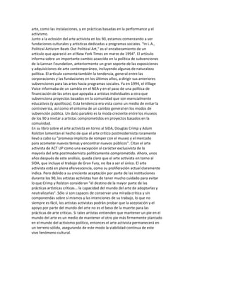 arte,	
  como	
  las	
  instalaciones,	
  y	
  en	
  prácticas	
  basadas	
  en	
  la	
  performance	
  y	
  el	
  
activismo.	
  
Junto	
  a	
  la	
  eclosión	
  del	
  arte	
  activista	
  en	
  los	
  90,	
  estamos	
  comenzando	
  a	
  ver	
  
fundaciones	
  culturales	
  y	
  artísticas	
  dedicadas	
  a	
  programas	
  sociales.	
  “In	
  L.A.,	
  
Political	
  Activism	
  Beats	
  Out	
  Political	
  Art,"	
  es	
  el	
  encabezamiento	
  de	
  un	
  
artículo	
  que	
  apareció	
  en	
  el	
  New	
  York	
  Times	
  en	
  marzo	
  de	
  1994".	
  El	
  artículo	
  
informa	
  sobre	
  un	
  importante	
  cambio	
  acaecido	
  en	
  la	
  política	
  de	
  subvenciones	
  
de	
  la	
  Lannan	
  Foundation,	
  anteriormente	
  un	
  gran	
  soporte	
  de	
  las	
  exposiciones	
  
y	
  adquisiciones	
  de	
  arte	
  contemporáneo,	
  incluyendo	
  algunas	
  de	
  naturaleza	
  
política.	
  El	
  artículo	
  comenta	
  también	
  la	
  tendencia,	
  general	
  entre	
  las	
  
corporaciones	
  y	
  las	
  fundaciones	
  en	
  los	
  últimos	
  años,	
  a	
  dirigir	
  sus	
  anteriores	
  
subvenciones	
  para	
  las	
  artes	
  hacia	
  programas	
  sociales.	
  Ya	
  en	
  1994,	
  el	
  Village	
  
Voice	
  informaba	
  de	
  un	
  cambio	
  en	
  el	
  NEA	
  y	
  en	
  el	
  paso	
  de	
  una	
  política	
  de	
  
financiación	
  de	
  las	
  artes	
  que	
  apoyaba	
  a	
  artistas	
  individuales	
  a	
  otra	
  que	
  
subvenciona	
  proyectos	
  basados	
  en	
  la	
  comunidad	
  que	
  son	
  esencialmente	
  
educativos	
  (y	
  apolíticos).	
  Esta	
  tendencia	
  era	
  vista	
  como	
  un	
  medio	
  de	
  evitar	
  la	
  
controversia,	
  así	
  como	
  el	
  síntoma	
  de	
  un	
  cambio	
  general	
  en	
  los	
  modos	
  de	
  
subvención	
  pública.	
  Un	
  dato	
  paralelo	
  es	
  la	
  moda	
  creciente	
  entre	
  los	
  museos	
  
de	
  los	
  90	
  a	
  invitar	
  a	
  artistas	
  comprometidos	
  en	
  proyectos	
  basados	
  en	
  la	
  
comunidad.	
  
En	
  su	
  libro	
  sobre	
  el	
  arte	
  activista	
  en	
  torno	
  al	
  SIDA,	
  Douglas	
  Crimp	
  y	
  Adam	
  
Rolston	
  lamentan	
  el	
  hecho	
  de	
  que	
  el	
  arte	
  crítico	
  postmodernista	
  raramente	
  
llevó	
  a	
  cabo	
  su	
  "promesa	
  implícita	
  de	
  romper	
  con	
  el	
  museo	
  y	
  el	
  mercado	
  
para	
  acometer	
  nuevos	
  temas	
  y	
  encontrar	
  nuevos	
  públicos".	
  Citan	
  el	
  arte	
  
activista	
  de	
  ACT	
  UP	
  como	
  una	
  excepción	
  al	
  carácter	
  exclusivista	
  de	
  la	
  
mayoría	
  del	
  arte	
  postmodernista	
  políticamente	
  comprometido.	
  Ahora,	
  unos	
  
años	
  después	
  de	
  este	
  análisis,	
  queda	
  claro	
  que	
  el	
  arte	
  activista	
  en	
  torno	
  al	
  
SIDA,	
  que	
  incluye	
  el	
  trabajo	
  de	
  Gran	
  Fury,	
  no	
  iba	
  a	
  ser	
  el	
  único.	
  El	
  arte	
  
activista	
  está	
  en	
  plena	
  efervescencia,	
  como	
  su	
  proliferación	
  actual	
  claramente	
  
indica.	
  Pero	
  debido	
  a	
  su	
  creciente	
  aceptación	
  por	
  parte	
  de	
  las	
  instituciones	
  
durante	
  los	
  90,	
  los	
  artistas	
  activistas	
  han	
  de	
  tener	
  mucho	
  cuidado	
  para	
  evitar	
  
lo	
  que	
  Crimp	
  y	
  Rolston	
  consideran	
  "el	
  destino	
  de	
  la	
  mayor	
  parte	
  de	
  las	
  
prácticas	
  artísticas	
  críticas...	
  la	
  capacidad	
  del	
  mundo	
  del	
  arte	
  de	
  adoptarlas	
  y	
  
neutralizarlas".	
  Sólo	
  si	
  son	
  capaces	
  de	
  conservar	
  una	
  mirada	
  crítica	
  y	
  sin	
  
componendas	
  sobre	
  sí	
  mismos	
  y	
  las	
  intenciones	
  de	
  su	
  trabajo,	
  lo	
  que	
  no	
  
siempre	
  es	
  fácil,	
  los	
  artistas	
  activistas	
  podrán	
  probar	
  que	
  la	
  aceptación	
  y	
  el	
  
apoyo	
  por	
  parte	
  del	
  mundo	
  del	
  arte	
  no	
  es	
  el	
  beso	
  de	
  la	
  muerte	
  para	
  las	
  
prácticas	
  de	
  arte	
  críticas.	
  Si	
  tales	
  artistas	
  entienden	
  que	
  mantener	
  un	
  pie	
  en	
  el	
  
mundo	
  del	
  arte	
  es	
  un	
  medio	
  de	
  mantener	
  el	
  otro	
  pie	
  más	
  firmemente	
  plantado	
  
en	
  el	
  mundo	
  del	
  activismo	
  político,	
  entonces	
  el	
  arte	
  activista	
  permanecerá	
  en	
  
un	
  terreno	
  sólido,	
  asegurando	
  de	
  este	
  modo	
  la	
  viabilidad	
  continua	
  de	
  este	
  
vivo	
  fenómeno	
  cultural.	
  
	
  
 