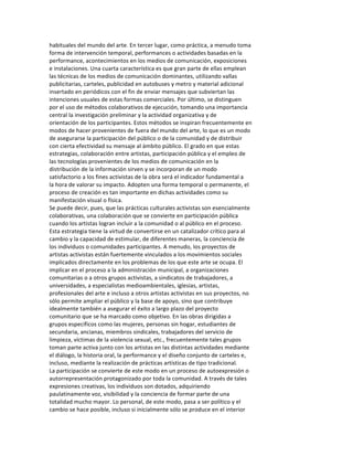 habituales	
  del	
  mundo	
  del	
  arte.	
  En	
  tercer	
  lugar,	
  como	
  práctica,	
  a	
  menudo	
  toma	
  
forma	
  de	
  intervención	
  temporal,	
  performances	
  o	
  actividades	
  basadas	
  en	
  la	
  
performance,	
  acontecimientos	
  en	
  los	
  medios	
  de	
  comunicación,	
  exposiciones	
  
e	
  instalaciones.	
  Una	
  cuarta	
  característica	
  es	
  que	
  gran	
  parte	
  de	
  ellas	
  emplean	
  
las	
  técnicas	
  de	
  los	
  medios	
  de	
  comunicación	
  dominantes,	
  utilizando	
  vallas	
  
publicitarias,	
  carteles,	
  publicidad	
  en	
  autobuses	
  y	
  metro	
  y	
  material	
  adicional	
  
insertado	
  en	
  periódicos	
  con	
  el	
  fin	
  de	
  enviar	
  mensajes	
  que	
  subviertan	
  las	
  
intenciones	
  usuales	
  de	
  estas	
  formas	
  comerciales.	
  Por	
  último,	
  se	
  distinguen	
  
por	
  el	
  uso	
  de	
  métodos	
  colaborativos	
  de	
  ejecución,	
  tomando	
  una	
  importancia	
  
central	
  la	
  investigación	
  preliminar	
  y	
  la	
  actividad	
  organizativa	
  y	
  de	
  
orientación	
  de	
  los	
  participantes.	
  Estos	
  métodos	
  se	
  inspiran	
  frecuentemente	
  en	
  
modos	
  de	
  hacer	
  provenientes	
  de	
  fuera	
  del	
  mundo	
  del	
  arte,	
  lo	
  que	
  es	
  un	
  modo	
  
de	
  asegurarse	
  la	
  participación	
  del	
  público	
  o	
  de	
  la	
  comunidad	
  y	
  de	
  distribuir	
  
con	
  cierta	
  efectividad	
  su	
  mensaje	
  al	
  ámbito	
  público.	
  El	
  grado	
  en	
  que	
  estas	
  
estrategias,	
  colaboración	
  entre	
  artistas,	
  participación	
  pública	
  y	
  el	
  empleo	
  de	
  
las	
  tecnologías	
  provenientes	
  de	
  los	
  medios	
  de	
  comunicación	
  en	
  la	
  
distribución	
  de	
  la	
  información	
  sirven	
  y	
  se	
  incorporan	
  de	
  un	
  modo	
  
satisfactorio	
  a	
  los	
  fines	
  activistas	
  de	
  la	
  obra	
  será	
  el	
  indicador	
  fundamental	
  a	
  
la	
  hora	
  de	
  valorar	
  su	
  impacto.	
  Adopten	
  una	
  forma	
  temporal	
  o	
  permanente,	
  el	
  
proceso	
  de	
  creación	
  es	
  tan	
  importante	
  en	
  dichas	
  actividades	
  como	
  su	
  
manifestación	
  visual	
  o	
  física.	
  
Se	
  puede	
  decir,	
  pues,	
  que	
  las	
  prácticas	
  culturales	
  activistas	
  son	
  esencialmente	
  
colaborativas,	
  una	
  colaboración	
  que	
  se	
  convierte	
  en	
  participación	
  pública	
  
cuando	
  los	
  artistas	
  logran	
  incluir	
  a	
  la	
  comunidad	
  o	
  al	
  público	
  en	
  el	
  proceso.	
  
Esta	
  estrategia	
  tiene	
  la	
  virtud	
  de	
  convertirse	
  en	
  un	
  catalizador	
  crítico	
  para	
  al	
  
cambio	
  y	
  la	
  capacidad	
  de	
  estimular,	
  de	
  diferentes	
  maneras,	
  la	
  conciencia	
  de	
  
los	
  individuos	
  o	
  comunidades	
  participantes.	
  A	
  menudo,	
  los	
  proyectos	
  de	
  
artistas	
  activistas	
  están	
  fuertemente	
  vinculados	
  a	
  los	
  movimientos	
  sociales	
  
implicados	
  directamente	
  en	
  los	
  problemas	
  de	
  los	
  que	
  este	
  arte	
  se	
  ocupa.	
  El	
  
implicar	
  en	
  el	
  proceso	
  a	
  la	
  administración	
  municipal,	
  a	
  organizaciones	
  
comunitarias	
  o	
  a	
  otros	
  grupos	
  activistas,	
  a	
  sindicatos	
  de	
  trabajadores,	
  a	
  
universidades,	
  a	
  especialistas	
  medioambientales,	
  iglesias,	
  artistas,	
  
profesionales	
  del	
  arte	
  e	
  incluso	
  a	
  otros	
  artistas	
  activistas	
  en	
  sus	
  proyectos,	
  no	
  
sólo	
  permite	
  ampliar	
  el	
  público	
  y	
  la	
  base	
  de	
  apoyo,	
  sino	
  que	
  contribuye	
  
idealmente	
  también	
  a	
  asegurar	
  el	
  éxito	
  a	
  largo	
  plazo	
  del	
  proyecto	
  
comunitario	
  que	
  se	
  ha	
  marcado	
  como	
  objetivo.	
  En	
  las	
  obras	
  dirigidas	
  a	
  
grupos	
  específicos	
  como	
  las	
  mujeres,	
  personas	
  sin	
  hogar,	
  estudiantes	
  de	
  
secundaria,	
  ancianas,	
  miembros	
  sindicales,	
  trabajadores	
  del	
  servicio	
  de	
  
limpieza,	
  víctimas	
  de	
  la	
  violencia	
  sexual,	
  etc.,	
  frecuentemente	
  tales	
  grupos	
  
toman	
  parte	
  activa	
  junto	
  con	
  los	
  artistas	
  en	
  las	
  distintas	
  actividades	
  mediante	
  
el	
  diálogo,	
  la	
  historia	
  oral,	
  la	
  performance	
  y	
  el	
  diseño	
  conjunto	
  de	
  carteles	
  e,	
  
incluso,	
  mediante	
  la	
  realización	
  de	
  prácticas	
  artísticas	
  de	
  tipo	
  tradicional.	
  
La	
  participación	
  se	
  convierte	
  de	
  este	
  modo	
  en	
  un	
  proceso	
  de	
  autoexpresión	
  o	
  
autorrepresentación	
  protagonizado	
  por	
  toda	
  la	
  comunidad.	
  A	
  través	
  de	
  tales	
  
expresiones	
  creativas,	
  los	
  individuos	
  son	
  dotados,	
  adquiriendo	
  
paulatinamente	
  voz,	
  visibilidad	
  y	
  la	
  conciencia	
  de	
  formar	
  parte	
  de	
  una	
  
totalidad	
  mucho	
  mayor.	
  Lo	
  personal,	
  de	
  este	
  modo,	
  pasa	
  a	
  ser	
  político	
  y	
  el	
  
cambio	
  se	
  hace	
  posible,	
  incluso	
  si	
  inicialmente	
  sólo	
  se	
  produce	
  en	
  el	
  interior	
  
 