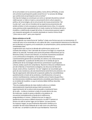 de	
  la	
  comunidad	
  o	
  en	
  la	
  conciencia	
  pública.	
  Como	
  afirma	
  Jeff	
  Kelley,	
  en	
  este	
  
arte	
  activista	
  la	
  participación	
  puede	
  convertirse	
  en	
  "un	
  proceso	
  de	
  diálogo	
  
que	
  cambia	
  tanto	
  al	
  participante	
  como	
  al	
  artista"'.	
  
Este	
  tipo	
  de	
  trabajos	
  se	
  constituyen	
  así	
  como	
  un	
  ejemplo	
  de	
  práctica	
  cultural	
  
viable	
  que	
  por	
  un	
  lado	
  se	
  inspira	
  y	
  saca	
  provecho	
  de	
  la	
  cultura	
  popular	
  y	
  
política,	
  de	
  la	
  tecnología	
  y	
  de	
  la	
  comunicación	
  de	
  masas	
  provenientes	
  "del	
  
mundo	
  real",	
  y	
  por	
  otro	
  es	
  heredera	
  de	
  las	
  experiencias	
  provenientes	
  del	
  
ámbito	
  artístico:	
  el	
  arte	
  conceptual	
  y	
  el	
  postmodernismo	
  crítico.	
  En	
  conjunto	
  
estas	
  prácticas	
  están	
  expandiendo	
  de	
  un	
  modo	
  creativo	
  las	
  fronteras	
  del	
  arte	
  y	
  
el	
  público	
  y	
  redefiniendo	
  el	
  papel	
  del	
  artista.	
  En	
  este	
  proceso	
  parecen	
  sugerir	
  
una	
  respuesta	
  apropiada	
  a	
  la	
  cuestión	
  planteada	
  en	
  nuestro	
  irónico	
  título	
  
"¿Pero	
  esto	
  es	
  arte?":	
  pero	
  ¿eso	
  importa?	
  
	
  
Raíces	
  activistas	
  en	
  los	
  60	
  
"Está	
  surgiendo	
  una	
  nueva	
  forma	
  de	
  “política”	
  y	
  bajo	
  unas	
  formas	
  que	
  aún	
  no	
  reconocemos.	
  El	
  
cuarto	
  de	
  estar	
  se	
  ha	
  convertido	
  en	
  una	
  cabina	
  de	
  voto.	
  La	
  participación	
  televisiva	
  en	
  las	
  Marchas	
  
por	
  la	
  Libertad,	
  en	
  la	
  guerra,	
  en	
  la	
  revolución,	
  la	
  contaminación	
  y	
  otros	
  acontecimientos,	
  está	
  
cambiándolo	
  todo”.	
  
La	
  generación	
  que	
  creció	
  en	
  la	
  década	
  del	
  conformismo	
  social	
  y	
  en	
  el	
  
contexto	
  del	
  miedo	
  al	
  "otro"	
  derivado	
  de	
  la	
  Guerra	
  Fría	
  llegó	
  a	
  su	
  mayoría	
  de	
  
edad	
  en	
  los	
  años	
  60.	
  Tomando	
  como	
  punto	
  de	
  partida	
  el	
  Movimiento	
  por	
  los	
  
Derechos	
  Civiles,	
  la	
  Guerra	
  de	
  Vietnam,	
  el	
  creciente	
  movimiento	
  estudiantil	
  
y	
  una	
  contracultura	
  emergente,	
  se	
  fue	
  evolucionando	
  hacia	
  un	
  
cuestionamiento	
  general	
  de	
  la	
  autoridad,	
  los	
  valores	
  y	
  las	
  instituciones	
  del	
  
poder	
  establecido.	
  La	
  predicción	
  de	
  McLuhan	
  en	
  el	
  sentido	
  de	
  que	
  la	
  
proliferación	
  de	
  las	
  tecnologías	
  electrónicas	
  aumentarían	
  la	
  participación	
  
cultural,	
  estaba	
  a	
  punto	
  de	
  comprobarse.	
  Nacieron	
  el	
  discurso	
  antibelicista	
  en	
  
pro	
  de	
  la	
  libertad,	
  el	
  movimiento	
  ecologista	
  y	
  los	
  discursos	
  de	
  liberación	
  
sexual,	
  racial	
  y	
  étnica.	
  Cuando	
  los	
  “sin	
  voz”	
  exigieron	
  ser	
  escuchados	
  gran	
  
parte	
  de	
  esta	
  resistencia	
  y	
  de	
  este	
  disentimiento	
  tomó	
  forma	
  de	
  activismo.	
  Un	
  
tipo	
  de	
  organización	
  alternativa	
  de	
  la	
  expresión	
  pública	
  fue	
  consolidándose	
  
paulatinamente	
  a	
  través	
  de	
  las	
  protestas	
  y	
  manifestaciones	
  a	
  las	
  que	
  se	
  
unieron	
  manifestaciones	
  creativas	
  de	
  rebeldía	
  como	
  el	
  teatro	
  de	
  guerrilla	
  y	
  
las	
  intervenciones	
  mediáticas	
  especialmente	
  concebidas	
  para	
  llevarse	
  a	
  cabo	
  
en	
  el	
  ámbito	
  de	
  lo	
  público.	
  Lo	
  que	
  el	
  activista	
  Abbie	
  Hoffman	
  describía	
  
como	
  “la	
  calle":	
  
"Para	
  los	
  estadounidenses	
  de	
  clase	
  media	
  la	
  calle	
  es	
  un	
  símbolo	
  
extremadamente	
  importante	
  porque	
  todo	
  tu	
  proceso	
  de	
  
experimentación	
  de	
  la	
  cultura	
  está	
  encauzado	
  a	
  mantenerte	
  fuera	
  
de	
  la	
  calle...	
  La	
  idea	
  es	
  mantener	
  a	
  todo	
  el	
  mundo	
  dentro	
  de	
  casa.	
  
De	
  modo	
  que,	
  cuando	
  te	
  pones	
  a	
  desafiar	
  a	
  los	
  poderes,	
  te	
  
encuentras	
  inevitablemente	
  al	
  borde	
  de	
  la	
  indiferencia,	
  
preguntándote	
  a	
  ti	
  mismo:	
  '¿Debería	
  tirar	
  por	
  lo	
  seguro	
  y	
  
quedarme	
  en	
  las	
  aceras	
  o	
  debería	
  lanzarme	
  a	
  la	
  calle?'Y	
  quienes	
  se	
  
lanzan	
  a	
  la	
  calle	
  en	
  primer	
  lugar	
  son	
  los	
  líderes.	
  Los	
  que	
  asumen	
  
los	
  mayores	
  riesgos,	
  los	
  que	
  finalmente	
  efectuarán	
  cambios	
  en	
  la	
  
sociedad.	
  No	
  sólo	
  estoy	
  hablando	
  de	
  la	
  calle	
  como	
  una	
  calle	
  física,	
  
la	
  calle	
  real..	
  es	
  también	
  la	
  calle	
  de	
  lo	
  que	
  llamábamos	
  `horario	
  de	
  
 