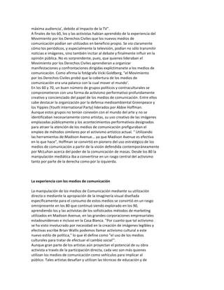 máxima	
  audiencia',	
  debido	
  al	
  impacto	
  de	
  la	
  TV".	
  
A	
  finales	
  de	
  los	
  60,	
  los	
  y	
  las	
  activistas	
  habían	
  aprendido	
  de	
  la	
  experiencia	
  del	
  
Movimiento	
  por	
  los	
  Derechos	
  Civiles	
  que	
  los	
  nuevos	
  medios	
  de	
  
comunicación	
  podían	
  ser	
  utilizados	
  en	
  beneficio	
  propio.	
  Se	
  vio	
  claramente	
  
cómo	
  los	
  periódicos,	
  y	
  especialmente	
  la	
  televisión,	
  podían	
  no	
  sólo	
  transmitir	
  
noticias	
  e	
  imágenes,	
  sino	
  también	
  incitar	
  al	
  debate	
  y	
  finalmente	
  influir	
  en	
  la	
  
opinión	
  pública.	
  No	
  es	
  sorprendente,	
  pues,	
  que	
  quienes	
  lideraban	
  el	
  
Movimiento	
  por	
  los	
  Derechos	
  Civiles	
  aprendieran	
  a	
  organizar	
  
manifestaciones	
  y	
  confrontaciones	
  dirigidas	
  explíctimanete	
  a	
  los	
  medios	
  de	
  
comunicación.	
  Como	
  afirma	
  la	
  fotógrafa	
  Vicki	
  Goldberg,	
  "el	
  Movimiento	
  
por	
  los	
  Derechos	
  Civiles	
  probó	
  que	
  la	
  cobertura	
  de	
  los	
  medios	
  de	
  
comunicación	
  era	
  una	
  palanca	
  con	
  la	
  cual	
  mover	
  el	
  mundo'.	
  
En	
  los	
  60	
  y	
  70,	
  un	
  buen	
  número	
  de	
  grupos	
  políticos	
  y	
  contraculturales	
  se	
  
comprometieron	
  con	
  una	
  forma	
  de	
  activismo	
  performativo	
  profundamente	
  
creativo	
  y	
  concienciado	
  del	
  papel	
  de	
  los	
  medios	
  de	
  comunicación.	
  Entre	
  ellos	
  
cabe	
  destacar	
  la	
  organización	
  por	
  la	
  defensa	
  medioambiental	
  Greenpeace	
  y	
  
los	
  Yippies	
  (Youth	
  International	
  Party)	
  liderados	
  por	
  Abbie	
  Hoffman.	
  
Aunque	
  estos	
  grupos	
  no	
  tenían	
  conexión	
  con	
  el	
  mundo	
  del	
  arte	
  y	
  no	
  se	
  
identificaban	
  necesariamente	
  como	
  artistas,	
  su	
  uso	
  creativo	
  de	
  las	
  imágenes	
  
emplazadas	
  públicamente	
  y	
  los	
  acontecimientos	
  performativos	
  designados	
  
para	
  atraer	
  la	
  atención	
  de	
  los	
  medios	
  de	
  comunicación	
  prefiguraban	
  el	
  
empleo	
  de	
  métodos	
  similares	
  por	
  el	
  activismo	
  artístico	
  actual.	
  "	
  Utilizando	
  
las	
  herramientas	
  de	
  Madison	
  Avenue...	
  ya	
  que	
  Madison	
  Avenue	
  es	
  efectiva	
  
en	
  lo	
  que	
  hace",	
  Hoffman	
  se	
  convirtió	
  en	
  pionero	
  del	
  uso	
  estratégico	
  de	
  los	
  
medios	
  de	
  comunicación	
  a	
  partir	
  de	
  la	
  visión	
  defendida	
  contemporáneamente	
  
por	
  McLuhan	
  acerca	
  del	
  poder	
  de	
  la	
  comunicación	
  de	
  masas.	
  Desde	
  los	
  80	
  la	
  
manipulación	
  mediática	
  iba	
  a	
  convertirse	
  en	
  un	
  rasgo	
  central	
  del	
  activismo	
  
tanto	
  por	
  parte	
  de	
  la	
  derecha	
  como	
  por	
  la	
  izquierda.	
  
	
  
	
  
	
  
La	
  experiencia	
  con	
  los	
  medios	
  de	
  comunicación	
  
	
  
La	
  manipulación	
  de	
  los	
  medios	
  de	
  Comunicación	
  mediante	
  su	
  utilización	
  
directa	
  o	
  mediante	
  la	
  apropiación	
  de	
  la	
  imaginería	
  visual	
  diseñada	
  
específicamente	
  para	
  el	
  consumo	
  de	
  estos	
  medios	
  se	
  convirtió	
  en	
  un	
  rasgo	
  
omnipresente	
  en	
  los	
  80	
  que	
  continuó	
  siendo	
  explorado	
  en	
  los	
  90,	
  
aprendiendo	
  los	
  y	
  las	
  activistas	
  de	
  los	
  sofisticados	
  métodos	
  de	
  marketing	
  
utilizados	
  en	
  Madison	
  Avenue,	
  en	
  las	
  grandes	
  corporaciones	
  empresariales	
  
estadounidenses	
  e	
  incluso	
  en	
  la	
  Casa	
  Blanca.	
  "Por	
  cuanto	
  que	
  tal	
  activismo	
  
se	
  ha	
  visto	
  involucrado	
  por	
  necesidad	
  en	
  la	
  creación	
  de	
  imágenes	
  legibles	
  y	
  
efectivas	
  escribe	
  Brian	
  Wallis	
  podemos	
  llamar	
  activismo	
  cultural	
  a	
  este	
  
nuevo	
  estilo	
  de	
  política,"	
  lo	
  que	
  él	
  define	
  como	
  "el	
  uso	
  de	
  los	
  medios	
  
culturales	
  para	
  tratar	
  de	
  efectuar	
  el	
  cambio	
  social"'.	
  
Aunque	
  gran	
  parte	
  de	
  los	
  artistas	
  aún	
  proyectan	
  el	
  potencial	
  de	
  su	
  obra	
  
activista	
  a	
  través	
  de	
  la	
  participación	
  directa,	
  cada	
  vez	
  son	
  más	
  quienes	
  
utilizan	
  los	
  medios	
  de	
  comunicación	
  como	
  vehículos	
  para	
  implicar	
  al	
  
público.	
  Tales	
  artistas	
  desafían	
  y	
  utilizan	
  las	
  técnicas	
  de	
  educación	
  y	
  de	
  
 