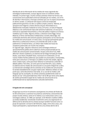 distribución	
  de	
  la	
  información	
  de	
  los	
  medios	
  de	
  masas	
  siguiendo	
  dos	
  
estrategias	
  fundamentales,	
  aunque	
  algunas	
  veces	
  se	
  combinen	
  ambos	
  
métodos.	
  En	
  primer	
  lugar,	
  muchos	
  artistas	
  activistas	
  imitan	
  las	
  formas	
  y	
  las	
  
convenciones	
  de	
  la	
  publicidad	
  comercial	
  utilizadas	
  por	
  los	
  medios,	
  con	
  el	
  Fin	
  
de	
  distribuir	
  información	
  y	
  mensajes	
  activistas	
  que	
  uno	
  no	
  espera	
  encontrarse	
  
en	
  dichos	
  canales.	
  La	
  utilización	
  del	
  espacio	
  comercial	
  emplazado	
  
públicamente	
  garantiza	
  a	
  la	
  obra	
  un	
  público	
  amplio	
  y	
  diverso.	
  Además,	
  al	
  
apropiarse	
  de	
  imágenes	
  y	
  textos	
  directos	
  de	
  gran	
  efectividad	
  eso	
  sí,	
  
debidamente	
  matizados	
  mediante	
  la	
  ironía	
  y	
  el	
  humor,	
  se	
  evita	
  el	
  lenguaje	
  
didáctico	
  o	
  de	
  confrontación	
  típico	
  del	
  activismo	
  tradicional,	
  a	
  la	
  vez	
  que	
  se	
  
estimula	
  la	
  capacidad	
  interpretativa	
  y	
  crítica	
  del	
  público	
  respecto	
  al	
  universo	
  
mediático	
  que	
  le	
  rodea.	
  Algunos	
  artistas	
  y	
  colectivos	
  Como	
  Diggs,	
  Group	
  
Material,	
  el	
  Artist	
  and	
  Homeless	
  Collaborative	
  y	
  Condé	
  y	
  Beveridge,	
  han	
  
combinado	
  elementos	
  del	
  activismo	
  popular	
  participativo	
  con	
  las	
  técnicas	
  de	
  
los	
  medios	
  de	
  comunicación:	
  en	
  estos	
  casos,	
  es	
  el	
  grupo	
  participante	
  quien	
  
determina	
  y	
  confecciona	
  la	
  forma	
  y	
  el	
  contenido	
  del	
  cartel,	
  la	
  valla	
  
publicitaria	
  o	
  la	
  fotonarrativa,	
  y	
  al	
  utilizar	
  tales	
  medios	
  de	
  masas	
  los	
  
receptores	
  potenciales	
  son	
  mucho	
  más	
  amplios.	
  
En	
  segundo	
  lugar,	
  adquiere	
  relevancia	
  como	
  estrategia	
  artística	
  el	
  
aprovechamiento	
  político	
  de	
  la	
  cobertura	
  misma	
  proporcionada	
  por	
  los	
  
medios	
  de	
  comunicación	
  convencionales.	
  Grupos	
  como	
  Gran	
  Fury,	
  WAC	
  
[Wornen's	
  Action	
  Coalition]	
  y	
  al	
  colectivo	
  de	
  San	
  Diego	
  formado	
  por	
  David	
  
Avalos,	
  Louis	
  Hock	
  y	
  Elizabeth	
  Siseo,	
  reconocen	
  en	
  la	
  televisión	
  y	
  en	
  los	
  
nuevos	
  medios	
  fuentes	
  poderosas	
  que	
  pueden	
  ser	
  provocadas	
  y	
  manipuladas,	
  
tanto	
  para	
  comunicar	
  su	
  mensaje	
  a	
  un	
  público	
  mucho	
  más	
  amplio,	
  algunas	
  
veces	
  a	
  todo	
  el	
  país,	
  como	
  para	
  hacer	
  detonar	
  la	
  controversia	
  y	
  extender	
  el	
  
debate	
  público.	
  Para	
  ellos,	
  así	
  como	
  para	
  las	
  Guerrilla	
  Girls,	
  Lacy	
  y	
  Ukeles,	
  
la	
  cobertura	
  de	
  los	
  medios	
  de	
  comunicación	
  es	
  una	
  parte	
  integral	
  de	
  su	
  obra.	
  
La	
  intervención	
  estratégica	
  de	
  los	
  activistas	
  en	
  los	
  medios	
  de	
  comunicación	
  
ha	
  tenido	
  indudablemente	
  una	
  gran	
  repercusión.	
  Debemos	
  señalar	
  en	
  este	
  
punto	
  que,	
  como	
  discutiremos	
  más	
  tarde,	
  en	
  su	
  uso	
  de	
  los	
  medios	
  y	
  del	
  
lenguaje	
  que	
  les	
  acompaña,	
  los	
  artistas	
  activistas	
  posiblemente	
  están	
  en	
  
deuda	
  con	
  ese	
  "arte	
  postmodernista	
  crítico"	
  de	
  los	
  80	
  que	
  tenía	
  como	
  objeto	
  
de	
  análisis	
  primordial	
  el	
  papel	
  de	
  los	
  medios	
  de	
  comunicación	
  en	
  la	
  
conformación	
  de	
  las	
  representaciones	
  culturales	
  dominantes.	
  
	
  
	
  
	
  
El	
  legado	
  del	
  arte	
  conceptual	
  
	
  
Al	
  igual	
  que	
  ocurrió	
  en	
  el	
  activismo	
  social	
  general,	
  los	
  artistas	
  de	
  finales	
  de	
  
los	
  60	
  comenzaron	
  a	
  cuestionar	
  las	
  prácticas	
  autoritarias	
  y	
  exclusivistas	
  del	
  
propio	
  mundo	
  artístico,	
  tanto	
  en	
  lo	
  relativo	
  a	
  sus	
  instituciones	
  como	
  a	
  sus	
  
estrategias	
  estéticas.	
  En	
  1969,	
  por	
  ejemplo,	
  la	
  Art	
  Workers	
  Coalition	
  (AWC)	
  
ya	
  estaba	
  establecida.	
  Constituida	
  inicialmente	
  como	
  una	
  organización	
  en	
  
defensa	
  de	
  los	
  derechos	
  de	
  los	
  artistas	
  (aunque	
  también	
  funcionó	
  como	
  un	
  
grupo	
  de	
  oposición	
  a	
  la	
  Guerra	
  del	
  Vietnam),	
  exigía,	
  entre	
  otras	
  cosas,	
  una	
  
mayor	
  participación	
  y	
  representación	
  de	
  los	
  y	
  las	
  artistas	
  dentro	
  de	
  la	
  
 