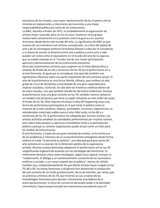 estructura	
  de	
  los	
  museos,	
  una	
  mayor	
  representación	
  de	
  las	
  mujeres	
  y	
  de	
  las	
  
minorías	
  en	
  exposiciones	
  y	
  colecciones	
  permanentes	
  y	
  una	
  mayor	
  
responsabilidad	
  política	
  por	
  parte	
  de	
  las	
  instituciones.	
  
La	
  AWC,	
  disuelta	
  a	
  finales	
  de	
  1971,	
  es	
  probablemente	
  la	
  organización	
  de	
  
artistas	
  mejor	
  conocida,	
  pero	
  no	
  fue	
  la	
  única.	
  Existieron	
  otros	
  grupos	
  
involucrados	
  activamente	
  en	
  la	
  protesta	
  contra	
  la	
  guerra	
  y	
  en	
  asuntos	
  
feministas	
  desde	
  dentro	
  del	
  mundo	
  del	
  arte.	
  Lo	
  significativo	
  de	
  AWC	
  es	
  que	
  
muchos	
  de	
  sus	
  miembros	
  eran	
  artistas	
  conceptuales.	
  La	
  crítica	
  del	
  objeto	
  de	
  
arte	
  y	
  de	
  las	
  estrategias	
  estéticas	
  formalistas	
  llevada	
  a	
  cabo	
  por	
  el	
  conceptual,	
  
y	
  su	
  deseo	
  de	
  acortar	
  la	
  distancia	
  entre	
  arte	
  y	
  público	
  y	
  entre	
  arte	
  y	
  vida,	
  
pueden	
  ser	
  vistos	
  como	
  el	
  equivalente	
  en	
  el	
  mundo	
  del	
  arte	
  de	
  la	
  urgencia	
  
que	
  se	
  estaba	
  viviendo	
  en	
  el	
  "mundo	
  real	
  de	
  una	
  mayor	
  participación,	
  
apertura	
  y	
  democratización	
  de	
  las	
  instituciones	
  existentes.	
  
Otros	
  dos	
  movimientos	
  artísticos	
  que	
  surgieron	
  en	
  el	
  clima	
  democrático	
  y	
  
creativo	
  de	
  finales	
  de	
  los	
  60	
  y	
  comienzos	
  de	
  los	
  70	
  son	
  el	
  performance	
  art	
  y	
  
el	
  arte	
  feminista.	
  Al	
  igual	
  que	
  el	
  conceptual,	
  han	
  ejercido	
  también	
  una	
  
significativa	
  influencia	
  sobre	
  una	
  parte	
  importante	
  del	
  arte	
  activista	
  actual.	
  El	
  
arte	
  de	
  la	
  performance	
  es	
  una	
  forma	
  híbrida,	
  efímera,	
  que	
  conlleva	
  un	
  alto	
  
grado	
  de	
  cruce	
  de	
  disciplinas	
  y	
  está	
  dotado	
  de	
  una	
  gran	
  capacidad	
  para	
  
implicar	
  al	
  público.	
  Como	
  tal,	
  no	
  sólo	
  abre	
  las	
  fronteras	
  estéticas	
  dentro	
  de	
  
las	
  artes	
  visuales,	
  sino	
  que	
  también	
  desafía	
  las	
  del	
  teatro	
  tradicional.	
  Aunque	
  
la	
  performance	
  tuvo	
  una	
  gran	
  eclosión	
  en	
  los	
  70,	
  también	
  merece	
  señalarse	
  
un	
  modelo	
  más	
  temprano	
  que	
  tiene	
  un	
  papel	
  relevante	
  en	
  este	
  orden	
  de	
  cosas.	
  
A	
  finales	
  de	
  los	
  50,	
  Allan	
  Kaprow	
  introdujo	
  la	
  idea	
  del	
  happening	
  como	
  una	
  
forma	
  de	
  performance	
  participativa	
  en	
  la	
  que	
  tanto	
  el	
  público	
  como	
  el	
  
material	
  de	
  la	
  vida	
  cotidiana,	
  objetos,	
  actividades,	
  funciones,	
  experiencias,	
  se	
  
consideraban	
  materiales	
  viables	
  para	
  el	
  arte.	
  Más	
  tarde,	
  en	
  los	
  60	
  y	
  a	
  
comienzos	
  de	
  los	
  70,	
  la	
  performance	
  fue	
  adoptada	
  por	
  muchos	
  artistas.	
  Los	
  
artistas	
  activistas	
  emplean	
  las	
  actividades	
  performativas	
  por	
  muchas	
  razones,	
  
pero	
  sobre	
  todo	
  porque	
  su	
  apertura	
  e	
  inmediatez	
  invita	
  a	
  la	
  participación	
  
pública	
  y	
  porque	
  su	
  carácter	
  espectacular	
  puede	
  actuar	
  como	
  un	
  imán	
  para	
  
los	
  medios	
  de	
  comunicación.	
  
El	
  arte	
  feminista,	
  a	
  través	
  de	
  una	
  gran	
  variedad	
  de	
  medios,	
  se	
  ha	
  hecho	
  eco	
  
de	
  los	
  problemas	
  e	
  intereses	
  de	
  un	
  nuevo	
  feminismo	
  emergente	
  dando	
  forma	
  
estética	
  al	
  credo	
  “lo	
  personal	
  es	
  político",	
  una	
  idea	
  que	
  guió	
  gran	
  parte	
  del	
  
arte	
  activista	
  en	
  su	
  examen	
  de	
  la	
  dimensión	
  pública	
  de	
  la	
  experiencia	
  
privada.	
  Muchas	
  artistas	
  feministas	
  adoptaron	
  el	
  performance	
  art	
  en	
  los	
  70	
  
resignificando	
  el	
  género	
  de	
  acuerdo	
  con	
  las	
  estrategias	
  del	
  feminismo.	
  Es	
  
interesante	
  destacar	
  cómo	
  estas	
  estrategias,	
  según	
  Lucy	
  Lippard,	
  incluyen	
  la	
  
"colaboración,	
  el	
  diálogo	
  y	
  un	
  cuestionamiento	
  constante	
  de	
  las	
  asunciones	
  
estéticas	
  y	
  sociales,	
  y	
  un	
  nuevo	
  respeto	
  por	
  el	
  público".	
  Hemos	
  de	
  señalar	
  
también	
  que,	
  independientemente	
  de	
  que	
  dichas	
  artistas	
  hayan	
  surgido	
  en	
  los	
  
70,	
  80	
  o	
  90,	
  los	
  temas	
  feministas	
  y	
  de	
  género	
  han	
  alimentado	
  la	
  producción	
  
del	
  arte	
  activista	
  de	
  un	
  modo	
  predominante.	
  No	
  es	
  de	
  extrañar,	
  por	
  tanto,	
  que	
  
las	
  prácticas	
  artísticas	
  de	
  los	
  70,	
  que	
  hicieron	
  un	
  uso	
  creativo	
  de	
  las	
  
metodologías	
  feministas	
  para	
  abordar	
  críticamente	
  el	
  problema	
  de	
  la	
  
autorrepresentación,	
  la	
  toma	
  de	
  conciencia	
  del	
  propio	
  poder	
  y	
  la	
  identidad	
  
comunitaria,	
  hayan	
  proporcionado	
  tan	
  importantes	
  precedentes	
  para	
  el	
  
 