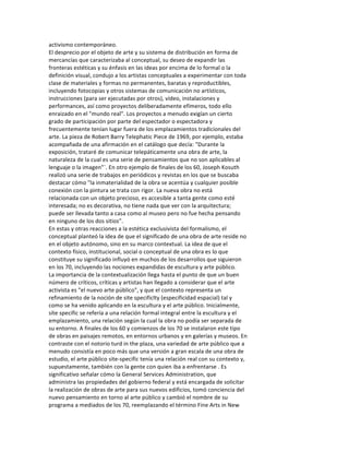 activismo	
  contemporáneo.	
  
El	
  desprecio	
  por	
  el	
  objeto	
  de	
  arte	
  y	
  su	
  sistema	
  de	
  distribución	
  en	
  forma	
  de	
  
mercancías	
  que	
  caracterizaba	
  al	
  conceptual,	
  su	
  deseo	
  de	
  expandir	
  las	
  
fronteras	
  estéticas	
  y	
  su	
  énfasis	
  en	
  las	
  ideas	
  por	
  encima	
  de	
  lo	
  formal	
  o	
  la	
  
definición	
  visual,	
  condujo	
  a	
  los	
  artistas	
  conceptuales	
  a	
  experimentar	
  con	
  toda	
  
clase	
  de	
  materiales	
  y	
  formas	
  no	
  permanentes,	
  baratas	
  y	
  reproductibles,	
  
incluyendo	
  fotocopias	
  y	
  otros	
  sistemas	
  de	
  comunicación	
  no	
  artísticos,	
  
instrucciones	
  (para	
  ser	
  ejecutadas	
  por	
  otros),	
  vídeo,	
  instalaciones	
  y	
  
performances,	
  así	
  como	
  proyectos	
  deliberadamente	
  efímeros,	
  todo	
  ello	
  
enraizado	
  en	
  el	
  "mundo	
  real".	
  Los	
  proyectos	
  a	
  menudo	
  exigían	
  un	
  cierto	
  
grado	
  de	
  participación	
  por	
  parte	
  del	
  espectador	
  o	
  espectadora	
  y	
  
frecuentemente	
  tenían	
  lugar	
  fuera	
  de	
  los	
  emplazamientos	
  tradicionales	
  del	
  
arte.	
  La	
  pieza	
  de	
  Robert	
  Barry	
  Telephatic	
  Piece	
  de	
  1969,	
  por	
  ejemplo,	
  estaba	
  
acompañada	
  de	
  una	
  afirmación	
  en	
  el	
  catálogo	
  que	
  decía:	
  "Durante	
  la	
  
exposición,	
  trataré	
  de	
  comunicar	
  telepáticamente	
  una	
  obra	
  de	
  arte,	
  la	
  
naturaleza	
  de	
  la	
  cual	
  es	
  una	
  serie	
  de	
  pensamientos	
  que	
  no	
  son	
  aplicables	
  al	
  
lenguaje	
  o	
  la	
  imagen"`.	
  En	
  otro	
  ejemplo	
  de	
  finales	
  de	
  los	
  60,	
  Joseph	
  Kosuth	
  
realizó	
  una	
  serie	
  de	
  trabajos	
  en	
  periódicos	
  y	
  revistas	
  en	
  los	
  que	
  se	
  buscaba	
  
destacar	
  cómo	
  "la	
  inmaterialidad	
  de	
  la	
  obra	
  se	
  acentúa	
  y	
  cualquier	
  posible	
  
conexión	
  con	
  la	
  pintura	
  se	
  trata	
  con	
  rigor.	
  La	
  nueva	
  obra	
  no	
  está	
  
relacionada	
  con	
  un	
  objeto	
  precioso,	
  es	
  accesible	
  a	
  tanta	
  gente	
  como	
  esté	
  
interesada;	
  no	
  es	
  decorativa,	
  no	
  tiene	
  nada	
  que	
  ver	
  con	
  la	
  arquitectura;	
  
puede	
  ser	
  llevada	
  tanto	
  a	
  casa	
  como	
  al	
  museo	
  pero	
  no	
  fue	
  hecha	
  pensando	
  
en	
  ninguno	
  de	
  los	
  dos	
  sitios”.	
  
En	
  estas	
  y	
  otras	
  reacciones	
  a	
  la	
  estética	
  exclusivista	
  del	
  formalismo,	
  el	
  
conceptual	
  planteó	
  la	
  idea	
  de	
  que	
  el	
  significado	
  de	
  una	
  obra	
  de	
  arte	
  reside	
  no	
  
en	
  el	
  objeto	
  autónomo,	
  sino	
  en	
  su	
  marco	
  contextual.	
  La	
  idea	
  de	
  que	
  el	
  
contexto	
  físico,	
  institucional,	
  social	
  o	
  conceptual	
  de	
  una	
  obra	
  es	
  lo	
  que	
  
constituye	
  su	
  significado	
  influyó	
  en	
  muchos	
  de	
  los	
  desarrollos	
  que	
  siguieron	
  
en	
  los	
  70,	
  incluyendo	
  las	
  nociones	
  expandidas	
  de	
  escultura	
  y	
  arte	
  público.	
  
La	
  importancia	
  de	
  la	
  contextualización	
  llega	
  hasta	
  el	
  punto	
  de	
  que	
  un	
  buen	
  
número	
  de	
  críticos,	
  críticas	
  y	
  artistas	
  han	
  llegado	
  a	
  considerar	
  que	
  el	
  arte	
  
activista	
  es	
  "el	
  nuevo	
  arte	
  público",	
  y	
  que	
  el	
  contexto	
  representa	
  un	
  
refinamiento	
  de	
  la	
  noción	
  de	
  site	
  specificlty	
  (especificidad	
  espacial)	
  tal	
  y	
  
como	
  se	
  ha	
  venido	
  aplicando	
  en	
  la	
  escultura	
  y	
  el	
  arte	
  público.	
  Inicialmente,	
  
síte	
  specific	
  se	
  refería	
  a	
  una	
  relación	
  formal	
  integral	
  entre	
  la	
  escultura	
  y	
  el	
  
emplazamiento,	
  una	
  relación	
  según	
  la	
  cual	
  la	
  obra	
  no	
  podía	
  ser	
  separada	
  de	
  
su	
  entorno.	
  A	
  finales	
  de	
  los	
  60	
  y	
  comienzos	
  de	
  los	
  70	
  se	
  instalaron	
  este	
  tipo	
  
de	
  obras	
  en	
  paisajes	
  remotos,	
  en	
  entornos	
  urbanos	
  y	
  en	
  galerías	
  y	
  museos.	
  En	
  
contraste	
  con	
  el	
  notorio	
  turd	
  in	
  the	
  plaza,	
  una	
  variedad	
  de	
  arte	
  público	
  que	
  a	
  
menudo	
  consistía	
  en	
  poco	
  más	
  que	
  una	
  versión	
  a	
  gran	
  escala	
  de	
  una	
  obra	
  de	
  
estudio,	
  el	
  arte	
  público	
  site-­‐specific	
  tenía	
  una	
  relación	
  real	
  con	
  su	
  contexto	
  y,	
  
supuestamente,	
  también	
  con	
  la	
  gente	
  con	
  quien	
  iba	
  a	
  enfrentarse	
  .	
  Es	
  
significativo	
  señalar	
  cómo	
  la	
  General	
  Services	
  Administration,	
  que	
  
administra	
  las	
  propiedades	
  del	
  gobierno	
  federal	
  y	
  está	
  encargada	
  de	
  solicitar	
  
la	
  realización	
  de	
  obras	
  de	
  arte	
  para	
  sus	
  nuevos	
  edificios,	
  tomó	
  conciencia	
  del	
  
nuevo	
  pensamiento	
  en	
  torno	
  al	
  arte	
  público	
  y	
  cambió	
  el	
  nombre	
  de	
  su	
  
programa	
  a	
  mediados	
  de	
  los	
  70,	
  reemplazando	
  el	
  término	
  Fine	
  Arts	
  in	
  New	
  
 