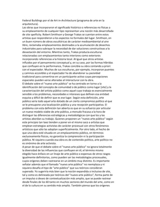 Federal	
  Buildings	
  por	
  el	
  de	
  Art-­‐in-­‐Architecture	
  (programa	
  de	
  arte	
  en	
  la	
  
arquitectura).	
  
Las	
  obras	
  que	
  incorporaron	
  el	
  significado	
  histórico	
  o	
  referencias	
  no	
  físicas	
  a	
  
su	
  emplazamiento	
  de	
  cualquier	
  tipo	
  representan	
  una	
  noción	
  más	
  desarrollada	
  
de	
  site	
  speificity.	
  Robert	
  Smithson	
  y	
  George	
  Trakas	
  se	
  cuentan	
  entre	
  estos	
  
artistas	
  que	
  respondieron	
  a	
  los	
  aspectos	
  no	
  formales	
  del	
  lugar.	
  Smithson,	
  en	
  
un	
  buen	
  número	
  de	
  obras	
  escultóricas	
  de	
  carácter	
  medioambiental	
  al	
  aire	
  
libre,	
  reclamaba	
  emplazamientos	
  destinados	
  a	
  la	
  acumulación	
  de	
  desechos	
  
industriales	
  para	
  subrayar	
  la	
  necesidad	
  de	
  dar	
  soluciones	
  constructivas	
  a	
  la	
  
devastación	
  del	
  entorno.	
  Mientras	
  tanto,	
  Trakas	
  producía	
  esculturas	
  
relacionadas	
  con	
  emplazamientos	
  tanto	
  interiores	
  como	
  exteriores	
  
incorporando	
  referencias	
  a	
  la	
  historia	
  local.	
  Al	
  igual	
  que	
  otros	
  artistas	
  
influidos	
  por	
  el	
  pensamiento	
  conceptual	
  y,	
  en	
  su	
  caso,	
  por	
  las	
  formas	
  híbridas	
  
que	
  confluyen	
  en	
  la	
  performance,	
  Trakas	
  concibía	
  su	
  obra	
  contando	
  a	
  priori	
  
con	
  el	
  espectador.	
  Muchas	
  de	
  sus	
  esculturas,	
  por	
  ejemplo,	
  incorporan	
  puentes	
  
y	
  caminos	
  accesibles	
  y	
  el	
  espectador	
  ha	
  de	
  abandonar	
  su	
  pasividad	
  
tradicional	
  para	
  convertirse	
  en	
  un	
  participante	
  activo	
  cuyas	
  percepciones	
  
espaciales	
  pueden	
  verse	
  alteradas	
  al	
  interacturar	
  con	
  la	
  obra.	
  
El	
  debate	
  sobre	
  el	
  "nuevo	
  arte	
  público"	
  se	
  ha	
  centrado	
  en	
  torno	
  a	
  la	
  
identificación	
  del	
  concepto	
  de	
  comunidad	
  o	
  de	
  público	
  como	
  lugar	
  [site]	
  y	
  la	
  
caracterización	
  del	
  artista	
  público	
  como	
  aquel	
  cuyo	
  trabajo	
  es	
  esencialmente	
  
sensible	
  a	
  los	
  problemas,	
  necesidades	
  e	
  intereses	
  que	
  definen	
  esa	
  entidad	
  
esquiva	
  y	
  difícil	
  de	
  definir	
  que	
  es	
  ese	
  lugar.	
  Según	
  esta	
  definición,	
  arte	
  
público	
  sería	
  todo	
  aquel	
  arte	
  dotado	
  de	
  un	
  cierto	
  compromiso	
  político	
  al	
  que	
  
se	
  le	
  presupone	
  una	
  localización	
  pública	
  y	
  una	
  recepción	
  participativa.	
  El	
  
problema	
  con	
  esta	
  definición	
  tan	
  abierta	
  es	
  que	
  en	
  su	
  esfuerzo	
  por	
  articular	
  
un	
  nuevo	
  modelo	
  viable	
  de	
  arte	
  público,	
  a	
  menudo	
  fracasa	
  a	
  la	
  hora	
  de	
  
distinguir	
  las	
  diferencias	
  estratégicas	
  y	
  metodológicas	
  con	
  que	
  los	
  y	
  las	
  
artistas	
  abordan	
  su	
  trabajo.	
  Quienes	
  proponen	
  un	
  "nuevo	
  arte	
  público"	
  según	
  
este	
  principio	
  tan	
  laxo	
  tienden	
  a	
  poner	
  en	
  el	
  mismo	
  saco	
  a	
  artistas	
  que	
  
emplean	
  estrategias	
  activistas	
  de	
  carácter	
  procesual	
  con	
  otros	
  fenómenos	
  
artísticos	
  que	
  sólo	
  las	
  adoptan	
  superficialmente.	
  Por	
  otro	
  lado,	
  el	
  hecho	
  de	
  
que	
  una	
  obra	
  esté	
  situada	
  en	
  un	
  emplazamiento	
  público,	
  en	
  términos	
  
exclusivamente	
  físicos,	
  no	
  garantiza	
  la	
  comprensión	
  ni	
  la	
  participación	
  
pública.	
  Ni	
  siquiera	
  cuando	
  esa	
  obra	
  es	
  de	
  contenido	
  político,	
  arte	
  político	
  no	
  
es	
  sinónimo	
  de	
  arte	
  activista.	
  
A	
  pesar	
  de	
  que	
  el	
  debate	
  sobre	
  el	
  "nuevo	
  arte	
  público"	
  no	
  ignora	
  totalmente	
  
la	
  diversidad	
  de	
  las	
  influencias	
  que	
  confluyen	
  en	
  él,	
  el	
  término	
  mismo	
  
elegido	
  hace	
  énfasis	
  en	
  un	
  linaje	
  de	
  arte	
  público	
  a	
  expensas	
  de	
  otros	
  rasgos	
  
igualmente	
  definitorios,	
  como	
  pueden	
  ser	
  las	
  metodologías	
  procesuales,	
  
cuyos	
  orígenes	
  deben	
  rastrearse	
  en	
  un	
  ámbito	
  muy	
  distinto.	
  Es	
  importante	
  
señalar	
  además	
  que	
  el	
  llamado	
  "nuevo	
  arte	
  público"	
  no	
  reemplaza	
  y	
  ni	
  
siquiera	
  desafía	
  el	
  tipo	
  de	
  "arte	
  público"	
  que	
  sus	
  teóricos	
  consideran	
  
superado.	
  Yo	
  sugeriría	
  más	
  bien	
  que	
  la	
  noción	
  expandida	
  o	
  inclusiva	
  de	
  site,	
  
tal	
  y	
  como	
  es	
  delineada	
  por	
  teóricos	
  del	
  "nuevo	
  arte	
  público",	
  forma	
  parte	
  de	
  
un	
  impulso	
  o	
  deseo	
  de	
  contextualización	
  más	
  amplio,	
  que	
  se	
  puede	
  rastrear	
  
desde	
  finales	
  de	
  los	
  60	
  tanto	
  en	
  muchos	
  sectores	
  del	
  mundo	
  del	
  arte,	
  como	
  en	
  
el	
  de	
  la	
  cultura	
  en	
  su	
  sentido	
  más	
  amplio.	
  También	
  pienso	
  que	
  los	
  orígenes	
  
 