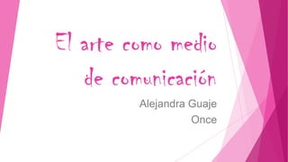 El arte como medio
de comunicación
Alejandra Guaje
Once
 