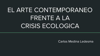 EL ARTE CONTEMPORANEO
FRENTE A LA
CRISIS ECOLOGICA
Carlos Medina Ledesma
 