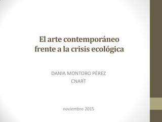 El arte contemporáneo
frente a la crisis ecológica
DANIA MONTORO PÉREZ
CNART
noviembre 2015
 