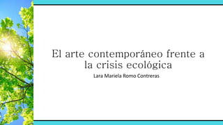 El arte contemporáneo frente a
la crisis ecológica
Lara Mariela Romo Contreras
 