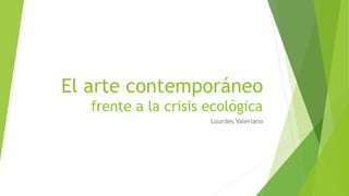 El arte contemporáneo
frente a la crisis ecológica
Lourdes Valeriano
 