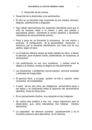 GUIA MODELO: EL ARTE DE ENSEÑAR A AMAR            10


        4. Desarrollo de las mamas
 Desarrollo de la afectividad y los sentimientos
 El niño se va haciendo más consciente de sus miedos, temores,
  alegrías, satisfacciones y disgustos.

 Aquí deben aprovecharse las ocasiones educativas para que el
  niño se conozca mejor a sí mismo y para que padres y
  educadores actúen orientando la acción posterior y aportando
  indicadores de reconocimiento previos.

 Poco a poco se va formando la conciencia de uno mismo y
  continúa la configuración de la personalidad masculina o
  femenina, por la creciente identificación con cada uno de sus
  padres, según el sexo.

 La inmadurez afectiva propia de estas edades les lleva a llamar
  la atención, para reclamar cariño, pretendiendo, en ocasiones, la
  exclusividad.

 Los sentimientos no son muy duraderos y oscilan entre la
  alegría y la tristeza, aunque la alegría es más permanente.

 Las situaciones o problemas nuevos pueden provocar ansiedad
  y actitudes de inseguridad.

 El ejercicio físico y el juego ayudan al niño a superar estos
  momentos de inestabilidad.

 A partir de los seis años, las inteligencia sensomotora pasa a
  ser lógica y va madurando hasta la aparición del razonamiento
  abstracto hacia los doce años.

 Es un pensamiento intuitivo, muy apoyado en las imágenes.

 Se vuelve más analítico y hay una mayor disposición para la
  observación, que, cómo educadores nos interesa interesa
  aprovechar.

 La capacidad de atención aumenta paulatinamente y es el
  momento oportuno para ejercitarles en la memoria.
 