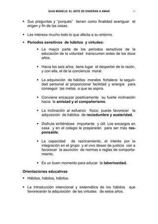 GUIA MODELO: EL ARTE DE ENSEÑAR A AMAR            11


 Sus preguntas y “porqués” tienen como finalidad averiguar el
  origen y fin de las cosas.

 Les interesa mucho todo lo que afecta a su entorno.

 Periodos sensitivos de hábitos y virtudes:
         La mayor parte de los periodos sensitivos de la
          educación de la voluntad transcurren antes de los doce
          años.

         Hacia los seis años tiene lugar el despertar de la razón,
          y con ella, el de la conciencia moral.

         La adquisición de hábitos morales fortalece la seguri-
          dad personal al proporcionar facilidad y energía para
          conseguir las metas a que se aspira.

         Conviene encauzar positivamente su fuerte inclinación
          hacia la amistad y el compañerismo.

         La inclinación al esfuerzo físico, puede favorecer la
          adquisición de hábitos de reciedumbre y austeridad.

         Disfruta sintiéndose importante y útil. Los encargos en
          casa y en el colegio le prepararán para ser más res-
          ponsable.

         La capacidad       de razonamiento, el interés por la
          integración en el grupo y el vivo deseo de justicia van a
          favorecer la asunción de normas o reglas de comporta-
          miento.

         Es un buen momento para educar la laboriosidad.

Orientaciones educativas
 Hábitos, hábitos, hábitos.

 La introducción intencional y sistemática de los hábitos     que
  favorecerán la adquisición de las virtudes de estos años.
 