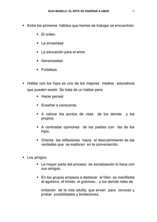 GUIA MODELO: EL ARTE DE ENSEÑAR A AMAR             13




 Entre los primeros hábitos que hemos de trabajar se encuentran:

         El orden.

         La sinceridad.

         La educación para el amor.

         Generosidad.

         Fortaleza.


 Hablar con los hijos es uno de los mejores medios educativos
  que pueden existir. Se trata de un hablar para:
         Hacer pensar.

         Enseñar a conocerse.

         A valorar los puntos de vista       de los demás     y los
          propios.

         A contrastar opiniones de los padres con las de los
          hijos.

         Orienta las reflexiones hacia el descubrimiento de las
          verdades que se exploran en la conversación.


 Los amigos:
         La mayor parte del proceso de socialización lo hace con
          sus amigos.

         En los grupos empieza a destacar el líder, se manifiesta
          el agresivo, el tímido, el gracioso... y los demás roles de

          imitación de la vida adulta, que sirven para conocer y
          probar posibilidades y limitaciones.
 