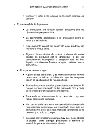 GUIA MODELO: EL ARTE DE ENSEÑAR A AMAR             14




         Conocer y tratar a los amigos de los hijos siempre es
          positivo.

 El que se adelante llega antes.

         La orientación de nuestro trabajo       educativo con los
          hijos es siempre preventiva.

         Es conveniente adelantarse a la orientación sobre el
          amor y la sexualidad.

         Este momento crucial del desarrollo está alrededor de
          los ocho o nueve años.

         Algunos desconciertos de chicos y chicas de estas
          edades se producen por la ignorancia o por los
          conocimientos incompletos o sesgados que les han
          llegado por diversas fuentes: amigos, revistas, televi-
          sión, cine...

   El impacto de una imagen.
         A partir de los ocho años, y de manera creciente, hemos
          de conocer y valorar la influencia que las imágenes
          tienen en la educación de nuestros hijos.

         Es muy importante enseñar que el desnudo es bueno. El
          cuerpo humano han salido de las manos de Dios y nada
          de lo creado por Dios puede ser negativo.

         Para enfocar adecuadamente el desnudo            hay que
          hablar antes de la intimidad.

         Han de aprender a orientar su sexualidad y preservarla
          para utilizarla plenamente en el contexto adecuado, en
          el matrimonio, en el que está implicado la totalidad de la
          persona y no solo su cuerpo.

         En estas conversaciones siempre hay que dejar abierta
          la puerta   para diálogos posteriores y remitirle al
          sacerdote para asuntos de conciencia.
 