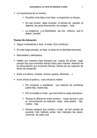 GUIA MODELO: EL ARTE DE ENSEÑAR A AMAR                15


 La importancia de un horario.
         Enseñar a los hijos a los hijos a programar su tiempo.

         En ese horario debe incluirse el tiempo de estudio, el
          deporte, las otras diversiones, los amigos... todo.

           La exigencia y la flexibilidad son los criterios que lo
            deben presidir.

Pautas De Actuación
 Seguir contestando a todo. A solas. Con confianza.

 En este largo periodo, se forja la base de la identidad personal.

 Naturalidad y delicadeza.

 Hablar con nuestros hijos siempre nos cuesta. En primer lugar
  porque hay que encontrar tiempo físico para hacerlo. Además de
  la preocupación por encontrar tiempo, hemos de ser capaces de
  llenar de contenido.

 Estar a la última. (modas, música, gustos, aficiones.....)

 A los chicos el padre y a las chicas la madre:

         Por empezar a establecer        una relación de confianza
          padre-hijo, madre-hija.

         Por el modelo a imitar que transmite la carga educativa.

         Porque la diferencia entre hombre – mujer apunta a que
          la comunicación se realizará mejor entre padre - hijo,
          madre – hija.

         Porque asegura que marido y mujer se han puesto de
          acuerdo, han hablado antes, han matizado las obser-
          vaciones de cada cual.
 