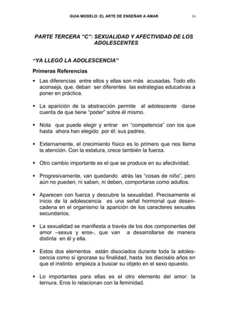 GUIA MODELO: EL ARTE DE ENSEÑAR A AMAR              16




PARTE TERCERA “C”: SEXUALIDAD Y AFECTIVIDAD DE LOS
                   ADOLESCENTES


“YA LLEGÓ LA ADOLESCENCIA”
Primeras Referencias
 Las diferencias entre ellos y ellas son más acusadas. Todo ello
  aconseja, que, deban ser diferentes las estrategias educativas a
  poner en práctica.

 La aparición de la abstracción permite al adolescente darse
  cuenta de que tiene “poder” sobre él mismo.

 Nota que puede elegir y entrar en “competencia” con los que
  hasta ahora han elegido por él: sus padres.

 Externamente, el crecimiento físico es lo primero que nos llama
  la atención. Con la estatura, crece también la fuerza.

 Otro cambio importante es el que se produce en su afectividad.

 Progresivamente, van quedando atrás las “cosas de niño”, pero
  aún no pueden, ni saben, ni deben, comportarse como adultos.

 Aparecen con fuerza y descubre la sexualidad. Precisamente el
  inicio de la adolescencia es una señal hormonal que desen-
  cadena en el organismo la aparición de los caracteres sexuales
  secundarios.

 La sexualidad se manifiesta a través de los dos componentes del
  amor –sexus y eros-, que van a desarrollarse de manera
  distinta en él y ella.

 Estos dos elementos están disociados durante toda la adoles-
  cencia como si ignorase su finalidad, hasta los dieciséis años en
  que el instinto empieza a buscar su objeto en el sexo opuesto.

 Lo importantes para ellas es el otro elemento del amor: la
  ternura. Eros lo relacionan con la feminidad.
 