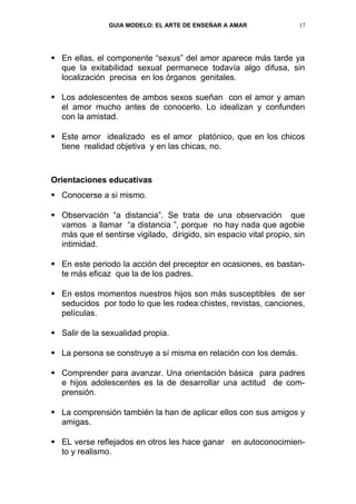 GUIA MODELO: EL ARTE DE ENSEÑAR A AMAR               17




 En ellas, el componente “sexus” del amor aparece más tarde ya
  que la exitabilidad sexual permanece todavía algo difusa, sin
  localización precisa en los órganos genitales.

 Los adolescentes de ambos sexos sueñan con el amor y aman
  el amor mucho antes de conocerlo. Lo idealizan y confunden
  con la amistad.

 Este amor idealizado es el amor platónico, que en los chicos
  tiene realidad objetiva y en las chicas, no.



Orientaciones educativas
 Conocerse a si mismo.

 Observación “a distancia”. Se trata de una observación que
  vamos a llamar “a distancia ”, porque no hay nada que agobie
  más que el sentirse vigilado, dirigido, sin espacio vital propio, sin
  intimidad.

 En este periodo la acción del preceptor en ocasiones, es bastan-
  te más eficaz que la de los padres.

 En estos momentos nuestros hijos son más susceptibles de ser
  seducidos por todo lo que les rodea:chistes, revistas, canciones,
  películas.

 Salir de la sexualidad propia.

 La persona se construye a sí misma en relación con los demás.

 Comprender para avanzar. Una orientación básica para padres
  e hijos adolescentes es la de desarrollar una actitud de com-
  prensión.

 La comprensión también la han de aplicar ellos con sus amigos y
  amigas.

 EL verse reflejados en otros les hace ganar en autoconocimien-
  to y realismo.
 