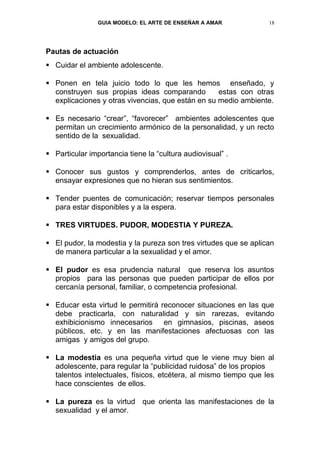 GUIA MODELO: EL ARTE DE ENSEÑAR A AMAR            18




Pautas de actuación
 Cuidar el ambiente adolescente.

 Ponen en tela juicio todo lo que les hemos enseñado, y
  construyen sus propias ideas comparando          estas con otras
  explicaciones y otras vivencias, que están en su medio ambiente.

 Es necesario “crear”, “favorecer” ambientes adolescentes que
  permitan un crecimiento armónico de la personalidad, y un recto
  sentido de la sexualidad.

 Particular importancia tiene la “cultura audiovisual” .

 Conocer sus gustos y comprenderlos, antes de criticarlos,
  ensayar expresiones que no hieran sus sentimientos.

 Tender puentes de comunicación; reservar tiempos personales
  para estar disponibles y a la espera.

 TRES VIRTUDES. PUDOR, MODESTIA Y PUREZA.

 El pudor, la modestia y la pureza son tres virtudes que se aplican
  de manera particular a la sexualidad y el amor.

 El pudor es esa prudencia natural que reserva los asuntos
  propios para las personas que pueden participar de ellos por
  cercanía personal, familiar, o competencia profesional.

 Educar esta virtud le permitirá reconocer situaciones en las que
  debe practicarla, con naturalidad y sin rarezas, evitando
  exhibicionismo innecesarios en gimnasios, piscinas, aseos
  públicos, etc. y en las manifestaciones afectuosas con las
  amigas y amigos del grupo.

 La modestia es una pequeña virtud que le viene muy bien al
  adolescente, para regular la “publicidad ruidosa” de los propios
  talentos intelectuales, físicos, etcétera, al mismo tiempo que les
  hace conscientes de ellos.

 La pureza es la virtud que orienta las manifestaciones de la
  sexualidad y el amor.
 