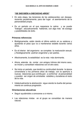 GUIA MODELO: EL ARTE DE ENSEÑAR A AMAR           19




  “DE DIECISÉIS A DIECIOCHO AÑOS”
 En esta etapa, las tensiones de los adolescentes van desapa-
  reciendo paulatinamente, para dar lugar al asentamiento de la
  personalidad propia.

 Es un periodo en el que reaparece la calma y se puede
  “trabajar”, educativamente hablando, con algo más de sosiego
  y posibilidades de éxito.


Primeras referencias
 Biológicamente, están dando el último estirón en su estatura y
  ajustando el peso que va a mantenerse estable durante varios
  años.

 En el interior del organismo se completa la maduración sexual,
  y fisiológicamente podrían engendrar y ser padres.

 Afectivamente, la estabilidad es la nota más dominante.

 Ahora, además de contar con amigos íntimos del mismo sexo,
  se inician y consolidan relaciones con el otro sexo.

 Se inicia un periodo, que tendrá su continuidad durante la época
  universitaria o los primeros años de trabajo, con la apertura a
  nuevas relaciones que contribuyen a conformar al personalidad
  y pueden ser origen de amistades estables y duraderas el resto
  de la vida.

 Intelectualmente la abstracción sigue siendo la dueña del pensa-
  miento en continua progresión.

Orientaciones educativas
 Seguir ayudándole a conocerse a si mismo.

 Las relaciones mixtas    en el grupo se consolidan de manera
  natural.
 