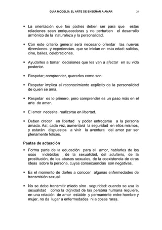 GUIA MODELO: EL ARTE DE ENSEÑAR A AMAR            20




 La orientación que los padres deben ser para que estas
  relaciones sean enriquecedoras y no perturben el desarrollo
  armónico de la naturaleza y la personalidad.

 Con este criterio general será necesario orientar las nuevas
  diversiones y experiencias que se inician en esta edad: salidas,
  cine, bailes, celebraciones.

 Ayudarles a tomar decisiones que les van a afectar en su vida
  posterior.

 Respetar; comprender, quererles como son.

 Respetar implica el reconocimiento explícito de la personalidad
  de quien se ama.

 Respetar es lo primero, pero comprender es un paso más en el
  arte de amar.

 El amor necesita realizarse en libertad.

 Deben crecer en libertad y poder entregarse a la persona
  amada. Así, cada vez, aumentará la seguridad en ellos mismos,
  y estarán dispuestos a vivir la aventura del amor par ser
  plenamente felices.

Pautas de actuación
 Forma parte de la educación para el amor, hablarles de los
  usos     indebidos     de la sexualidad, del adulterio, de la
  prostitución, de los abusos sexuales, de la coexistencia de otras
  ideas sobre la persona, cuyas consecuencias son negativas.

 Es el momento de darles a conocer algunas enfermedades de
  transmisión sexual.

 No se debe transmitir miedo sino seguridad: cuando se usa la
  sexualidad como la dignidad de las persona humana requiere,
  en una relación de amor estable y permanente entre hombre y
  mujer, no da lugar a enfermedades ni a cosas raras.
 