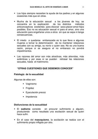 GUIA MODELO: EL ARTE DE ENSEÑAR A AMAR          21


 Los hijos siempre necesitan la ayuda de los padres y en algunas
  ocasiones más que en otras.

 Mucha de la educación sexual a los jóvenes de hoy, se
  concentra en la explicación       de los distintos    métodos
  anticonceptivos existentes para disociar sexo-placer-amor-hijos
  posibles. Eso no es educación sexual ni para el amor, sino una
  educación para engañarse unos a otros sin que se sepa ni tenga
  consecuencias.

 El miedo a quedarse embarazada es lo que lleva a algunas
  mujeres a tomar la determinación de no mantener relaciones
  sexuales con su amigo, su novio o quien sea. No es una buena
  razón, porque si se asegura el no embarazo no pondrá
  impedimentos.

 Las razones del amor son más atractivas, más atrevidas, más
  auténticas y por esas sí se pueden retrasar las relaciones
  sexuales, hasta el matrimonio.

  “OTRAS CUESTIONES QUE DEBEMOS CONOCER”

Patología de la sexualidad

Algunas de ellas son:
         Vaginismo
         Frigidez
         Eyaculación precoz
         Impotencia


Disfunciones de la sexualidad
 El sadismo consiste    en procurar sufrimiento a alguien,
  produciendo como resultado una excitación sexual de quien
  hace sufrir.

 En el caso del masoquismo, la excitación se realiza con el
  sufrimiento propio infligido por otro.
 