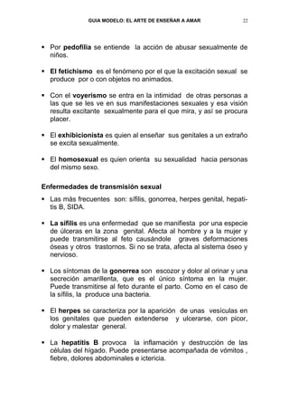 GUIA MODELO: EL ARTE DE ENSEÑAR A AMAR             22




 Por pedofilia se entiende la acción de abusar sexualmente de
  niños.

 El fetichismo es el fenómeno por el que la excitación sexual se
  produce por o con objetos no animados.

 Con el voyerismo se entra en la intimidad de otras personas a
  las que se les ve en sus manifestaciones sexuales y esa visión
  resulta excitante sexualmente para el que mira, y así se procura
  placer.

 El exhibicionista es quien al enseñar sus genitales a un extraño
  se excita sexualmente.

 El homosexual es quien orienta su sexualidad hacia personas
  del mismo sexo.

Enfermedades de transmisión sexual
 Las más frecuentes son: sífilis, gonorrea, herpes genital, hepati-
  tis B, SIDA.

 La sífilis es una enfermedad que se manifiesta por una especie
  de úlceras en la zona genital. Afecta al hombre y a la mujer y
  puede transmitirse al feto causándole graves deformaciones
  óseas y otros trastornos. Si no se trata, afecta al sistema óseo y
  nervioso.

 Los síntomas de la gonorrea son escozor y dolor al orinar y una
  secreción amarillenta, que es el único síntoma en la mujer.
  Puede transmitirse al feto durante el parto. Como en el caso de
  la sífilis, la produce una bacteria.

 El herpes se caracteriza por la aparición de unas vesículas en
  los genitales que pueden extenderse y ulcerarse, con picor,
  dolor y malestar general.

 La hepatitis B provoca la inflamación y destrucción de las
  células del hígado. Puede presentarse acompañada de vómitos ,
  fiebre, dolores abdominales e ictericia.
 