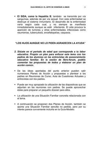 GUIA MODELO: EL ARTE DE ENSEÑAR A AMAR            23




 El SIDA, como la Hepatitis B, también se transmite por vía
  sanguínea, además de por vía sexual. Con esta enfermedad se
  destruye el sistema inmunitario. El desarrollo de la enfermedad
  varía según cada cual, y no siempre se manifiesta
  inmediatamente aunque se esté infectando. El sida provoca la
  aparición de tumores y otras enfermedades infecciosas como
  neumonías, tuberculosis, encefalopatías, caquexia.



“LOS HIJOS AUNQUE NO LO PIDEN AGRADECEN LA AYUDA”


2. Sitúate en el periodo de edad que corresponde a tu labor
   educativa. Propón un plan para enfocar este tema con los
   padres de los alumnos en las entrevistas de asesoramiento
   educativo familiar. En la sesión de libro-forum, podéis
   comentar las propuestas de todos y elaborar un plan de
   acción común.

 De las ideas aportadas del punto anterior pueden salir
  numerosos Planes de Acción y propuestas a plantear a los
  padres en Reuniones de Curso, Aula de Cuestiones Actuales y
  entrevistas con los padres.

 Puede ser muy apropiado la utilización de las diapositivas que se
  adjuntan en las reuniones con padres. Se puede aprovechar
  éstas para preparar un pequeño dossier para ellos.

 La utilización de una Situación Familiar concreta relacionada con
  el tema.

 A continuación se proponen dos Planes de Acción. también se
  aporta una Situación Familiar sencilla no pedida, pero por su
  interés parece conveniente incluirla en la Guía-Modelo.
 