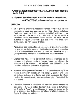 GUIA MODELO: EL ARTE DE ENSEÑAR A AMAR              24



PLAN DE ACCION PROPUESTO PARA PADRES CON HIJOS DE
13 A 14 AÑOS.

a) Objetivo: Realizar un Plan de Acción sobre la educación de
             la AFECTIVIDAD en las entrevistas con los padres.

b) Medios:

• En la primera entrevista hacerles notar los cambios que ya han
  aparecido o están por aparecer en los hijos –físicos, anímicos
  (p.ej.: reacciones de ánimo oscilante, rebeldía), volitivos- como
  señal del inicio de la pubertad. (Muchos padres no llegan a
  reconocer estas situaciones como señales de inicio de la
  pubertad y siguen pensando que sus hijos son niños que
  simplemente se han puesto difíciles).

• Aprovechar esa entrevista para explicarles a grandes rasgos las
  características de la pubertad, haciendo énfasis en la aparición
  de la propia identidad e intimidad, el desarrollo de la sexualidad,
  y los principales problemas educativos que deberán afrontar.

• Explicar las notas de la sexualidad humana: integridad de la
  persona que abarca tanto el cuerpo como los afectos, la
  inteligencia y la voluntad. Sexualidad como donación de la
  persona. Necesidad de formar en positivo.

• Hacerles notar que el ambiente en el que se mueven los hijos no
  facilita la formación correcta en este campo y que hay una serie
  de factores externos a la familia con gran capacidad de influir:
  medios de comunicación, nuevos amigos, etc. Necesidad de
  anticiparse.

• Concretar con ellos la necesidad de formarse personalmente en
  este campo. P. Ej.: la lectura de algún libro –como el de “El Arte
  de Enseñar a Amar”-, la participación en algún curso que se dé
  en el colegio., etc. Este puede ser el primer plan de acción, de
  futuro, dirigido a los padres.
 