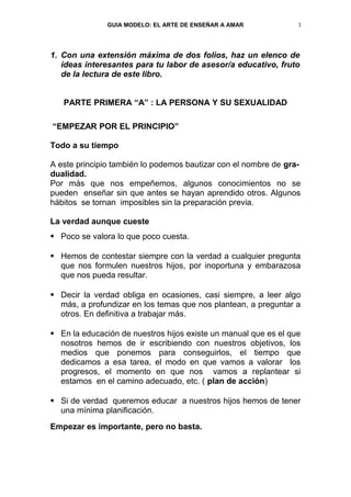 GUIA MODELO: EL ARTE DE ENSEÑAR A AMAR            3




1. Con una extensión máxima de dos folios, haz un elenco de
   ideas interesantes para tu labor de asesor/a educativo, fruto
   de la lectura de este libro.


   PARTE PRIMERA “A” : LA PERSONA Y SU SEXUALIDAD

“EMPEZAR POR EL PRINCIPIO”

Todo a su tiempo

A este principio también lo podemos bautizar con el nombre de gra-
dualidad.
Por más que nos empeñemos, algunos conocimientos no se
pueden enseñar sin que antes se hayan aprendido otros. Algunos
hábitos se tornan imposibles sin la preparación previa.

La verdad aunque cueste
 Poco se valora lo que poco cuesta.

 Hemos de contestar siempre con la verdad a cualquier pregunta
  que nos formulen nuestros hijos, por inoportuna y embarazosa
  que nos pueda resultar.

 Decir la verdad obliga en ocasiones, casi siempre, a leer algo
  más, a profundizar en los temas que nos plantean, a preguntar a
  otros. En definitiva a trabajar más.

 En la educación de nuestros hijos existe un manual que es el que
  nosotros hemos de ir escribiendo con nuestros objetivos, los
  medios que ponemos para conseguirlos, el tiempo que
  dedicamos a esa tarea, el modo en que vamos a valorar los
  progresos, el momento en que nos vamos a replantear si
  estamos en el camino adecuado, etc. ( plan de acción)

 Si de verdad queremos educar a nuestros hijos hemos de tener
  una mínima planificación.
Empezar es importante, pero no basta.
 