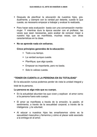 GUIA MODELO: EL ARTE DE ENSEÑAR A AMAR           4




 Después de planificar la educación de nuestros hijos, gra-
  dualmente, y siempre con la verdad por delante, cueste lo que
  cueste, es necesario empezar a trabajar y evaluar lo realizado.

 Para hacer esta evaluación basta con una conversación marido-
  mujer. Y mientras dura la época escolar con el profesor, las
  veces que sean necesarias, para acabar de conocer mejor a
  nuestro hijo que se manifiesta, muchas veces, con otras
  características en la clase.

 No se aprende nada sin esfuerzo.

   Cinco principios generales de la educación:
         Todo a su tiempo.
         La verdad aunque cueste.
         Planifique, que algo queda.
         Empezar es importante, pero no basta.
         Solo lo valioso cuesta.


“TENER EN CUENTA A LA PERSONA EN SU TOTALIDAD”
En la educación nunca podemos perder de vista la unidad integral y
total de la persona.
La persona es algo más que su cuerpo.
 En la actualidad abundan los que viven y explican el amor como
  si la persona fuera solo cuerpo.

 El amor se manifiesta a través de la emoción, la pasión, el
  sentimiento; a través de la sexualidad corporal; a través de la
  inteligencia y la voluntad.

 Al educar a nuestros hijos les enseñaremos cómo es la
  sexualidad masculina y femenina y cómo el placer está asociado
  a la entrega en el amor.
 