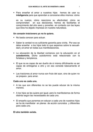 GUIA MODELO: EL ARTE DE ENSEÑAR A AMAR              5


 Para enseñar el amor a nuestros hijos hemos de usar su
  inteligencia para que aprendan a conocerse ellos mismos: cómo

  es su cuerpo, cómo reacciona su afectividad, cómo se
  comprometen en sus decisiones; hemos de facilitarles el
  conocimiento del otro sexo y ponerles en contacto con las leyes
  que Dios ha dejado impresas en nuestra naturaleza.

Un corazón traicionero yo no lo quiero.
 No basta conocer para actuar.

 Saber la verdad no es suficiente garantía para vivirla. Por eso se
  debe enseñar a los hijos todo lo que sepamos sobre la sexuali-
  dad y el amor en todas sus manifestaciones.

 La educación de la libertad comienza con la educación en el
  autodominio. Dicho autodominio está relacionado con la
  fortaleza y templanza.

 El que no es capaz de ser dueño de sí mismo difícilmente va ser
  capaz de entregarse a otro y en eso consiste básicamente el
  amor.

 Las traiciones al amor nunca son fruto del azar, sino de quien no
  se prepara para amar.

Cada uno es cada uno.
 A los que son diferentes no se les puede educar de la misma
  manera.

 A los hijos se les quiere por igual, pero lo manifestamos de forma
  distinta según las necesidades de cada uno.

 El empeño que ponemos en educar a cada uno de nuestros hijos
  se ha de manifestar en planes de acción concretos y diferentes
  para cada uno.

El otro también existe.
 