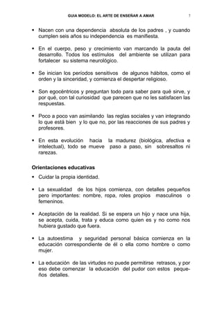GUIA MODELO: EL ARTE DE ENSEÑAR A AMAR             7


 Nacen con una dependencia absoluta de los padres , y cuando
  cumplen seis años su independencia es manifiesta.

 En el cuerpo, peso y crecimiento van marcando la pauta del
  desarrollo. Todos los estímulos del ambiente se utilizan para
  fortalecer su sistema neurológico.

 Se inician los períodos sensitivos de algunos hábitos, como el
  orden y la sinceridad, y comienza el despertar religioso.

 Son egocéntricos y preguntan todo para saber para qué sirve, y
  por qué, con tal curiosidad que parecen que no les satisfacen las
  respuestas.

 Poco a poco van asimilando las reglas sociales y van integrando
  lo que está bien y lo que no, por las reacciones de sus padres y
  profesores.

 En esta evolución hacia la madurez (biológica, afectiva e
  intelectual), todo se mueve paso a paso, sin sobresaltos ni
  rarezas.

Orientaciones educativas
 Cuidar la propia identidad.

 La sexualidad de los hijos comienza, con detalles pequeños
  pero importantes: nombre, ropa, roles propios masculinos o
  femeninos.

 Aceptación de la realidad. Si se espera un hijo y nace una hija,
  se acepta, cuida, trata y educa como quien es y no como nos
  hubiera gustado que fuera.

 La autoestima y seguridad personal básica comienza en la
  educación correspondiente de él o ella como hombre o como
  mujer.

 La educación de las virtudes no puede permitirse retrasos, y por
  eso debe comenzar la educación del pudor con estos peque-
  ños detalles.
 