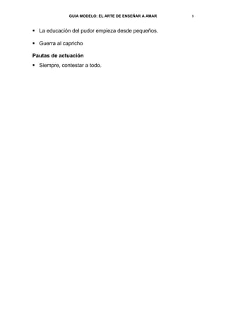 GUIA MODELO: EL ARTE DE ENSEÑAR A AMAR   8


 La educación del pudor empieza desde pequeños.

 Guerra al capricho

Pautas de actuación
 Siempre, contestar a todo.
 