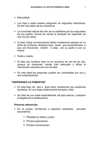 GUIA MODELO: EL ARTE DE ENSEÑAR A AMAR            9




   Naturalidad.

   Los hijos a estas edades preguntan sin segundas intenciones.
    No dar más datos de los necesarios.

   La curiosidad natural del niño se ve satisfecha por las respuestas
    de sus padres. Hemos de vencer la tentación de responder de
    una vez por todas.

   A solas. Estas conversaciones deben mantenerse siempre en un
    clima de confianza. Nuestros hijos tienen que acostumbrarse a
    que con frecuencia charlen a solas con su padre o con su
    madre.

   Padre o madre.

   El trato con nuestros hijos no es exclusivo de uno de los dos,
    aunque en ocasiones, resulta más adecuado y eficaz la
    intervención educativa de uno de ellos.

   En esta edad las preguntas pueden ser contestadas por uno y
    otro indistintamente.

“ESPERANDO LA PUBERTAD”

   En esta fase, de seis a doce años, predominan las cuestiones
    escolares. Es una etapa relativamente tranquila y feliz.

   Se trata de una edad especialmente útil para educar y preparar
    la llegada de la adolescencia.

  Primeras referencias
   En el cuerpo. Comienzan a aparecer caracteres            sexuales
    secundarios:

          1. Pilosidad en axilas y pubis.
          2. Primera eyaculación.
          3. Primera menstruación.
 